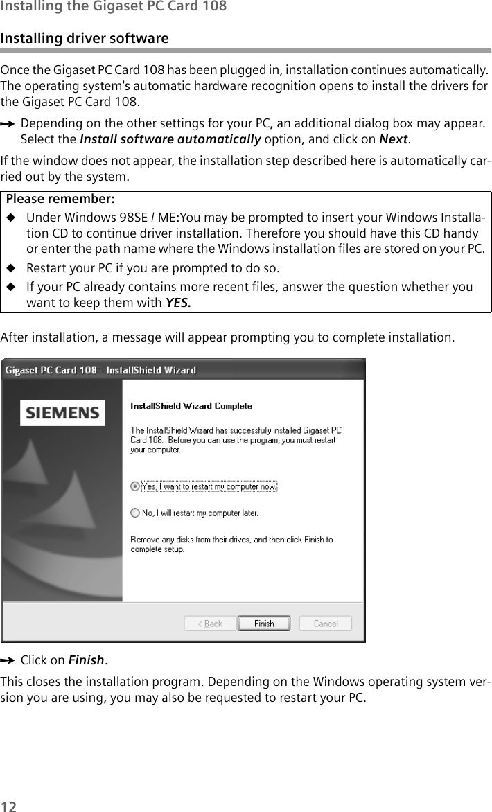 12Installing the Gigaset PC Card 108Installing driver softwareOnce the Gigaset PC Card 108 has been plugged in, installation continues automatically. The operating system&apos;s automatic hardware recognition opens to install the drivers for the Gigaset PC Card 108.ìDepending on the other settings for your PC, an additional dialog box may appear. Select the Install software automatically option, and click on Next.If the window does not appear, the installation step described here is automatically car-ried out by the system.After installation, a message will appear prompting you to complete installation. ìClick on Finish.This closes the installation program. Depending on the Windows operating system ver-sion you are using, you may also be requested to restart your PC. Please remember:uUnder Windows 98SE / ME:You may be prompted to insert your Windows Installa-tion CD to continue driver installation. Therefore you should have this CD handy or enter the path name where the Windows installation files are stored on your PC.uRestart your PC if you are prompted to do so.uIf your PC already contains more recent files, answer the question whether you want to keep them with YES.