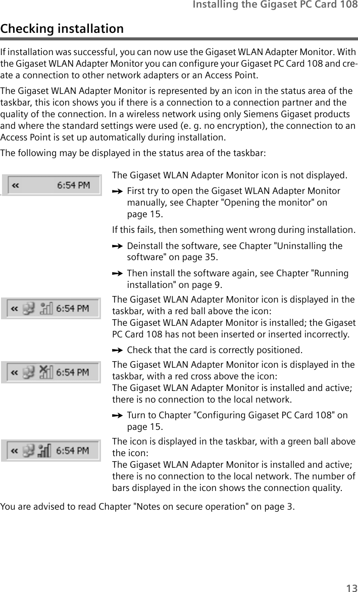 13Installing the Gigaset PC Card 108Checking installationIf installation was successful, you can now use the Gigaset WLAN Adapter Monitor. With the Gigaset WLAN Adapter Monitor you can configure your Gigaset PC Card 108 and cre-ate a connection to other network adapters or an Access Point. The Gigaset WLAN Adapter Monitor is represented by an icon in the status area of the taskbar, this icon shows you if there is a connection to a connection partner and the quality of the connection. In a wireless network using only Siemens Gigaset products and where the standard settings were used (e. g. no encryption), the connection to an Access Point is set up automatically during installation.The following may be displayed in the status area of the taskbar:You are advised to read Chapter &quot;Notes on secure operation&quot; on page 3.üThe Gigaset WLAN Adapter Monitor icon is not displayed.ìFirst try to open the Gigaset WLAN Adapter Monitor manually, see Chapter &quot;Opening the monitor&quot; on page 15. If this fails, then something went wrong during installation. ìDeinstall the software, see Chapter &quot;Uninstalling the software&quot; on page 35. ìThen install the software again, see Chapter &quot;Running installation&quot; on page 9.The Gigaset WLAN Adapter Monitor icon is displayed in the taskbar, with a red ball above the icon: The Gigaset WLAN Adapter Monitor is installed; the Gigaset PC Card 108 has not been inserted or inserted incorrectly.ìCheck that the card is correctly positioned.The Gigaset WLAN Adapter Monitor icon is displayed in the taskbar, with a red cross above the icon: The Gigaset WLAN Adapter Monitor is installed and active; there is no connection to the local network.ìTurn to Chapter &quot;Configuring Gigaset PC Card 108&quot; on page 15.The icon is displayed in the taskbar, with a green ball above the icon: The Gigaset WLAN Adapter Monitor is installed and active; there is no connection to the local network. The number of bars displayed in the icon shows the connection quality.