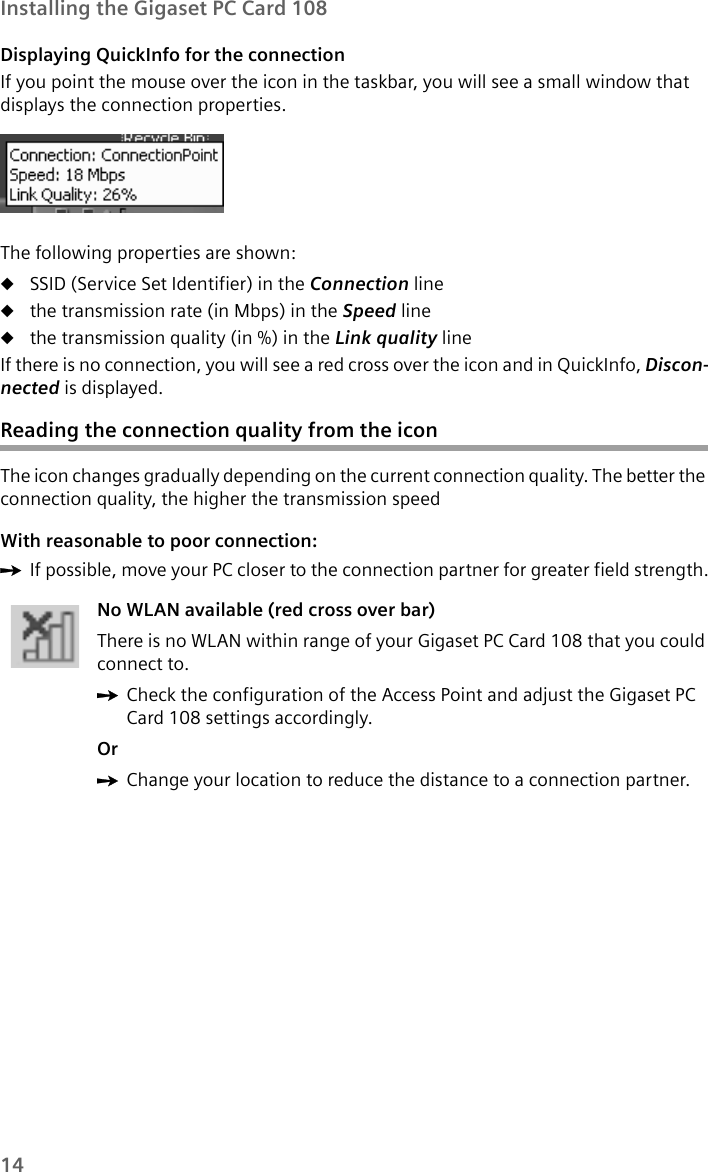 14Installing the Gigaset PC Card 108Displaying QuickInfo for the connectionIf you point the mouse over the icon in the taskbar, you will see a small window that displays the connection properties. The following properties are shown:uSSID (Service Set Identifier) in the Connection line uthe transmission rate (in Mbps) in the Speed line uthe transmission quality (in %) in the Link quality line If there is no connection, you will see a red cross over the icon and in QuickInfo, Discon-nected is displayed.Reading the connection quality from the iconThe icon changes gradually depending on the current connection quality. The better the connection quality, the higher the transmission speedWith reasonable to poor connection:ìIf possible, move your PC closer to the connection partner for greater field strength.No WLAN available (red cross over bar)There is no WLAN within range of your Gigaset PC Card 108 that you could connect to. ìCheck the configuration of the Access Point and adjust the Gigaset PC Card 108 settings accordingly.OrìChange your location to reduce the distance to a connection partner.
