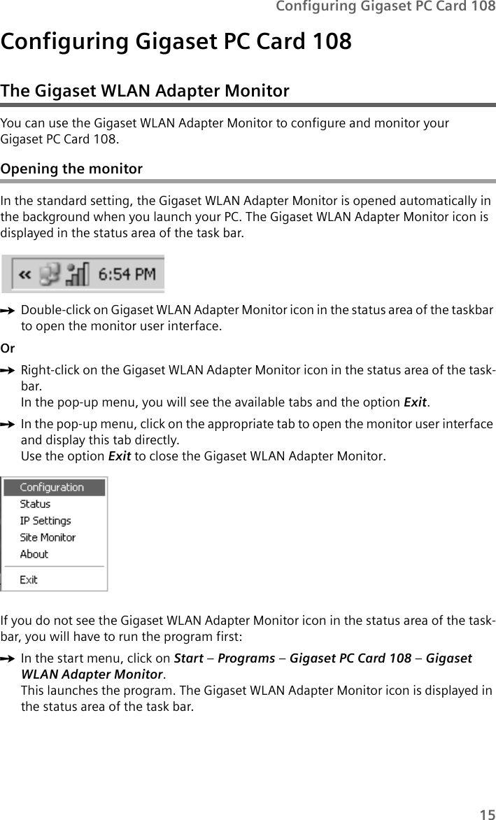 15Configuring Gigaset PC Card 108Configuring Gigaset PC Card 108The Gigaset WLAN Adapter MonitorYou can use the Gigaset WLAN Adapter Monitor to configure and monitor your Gigaset PC Card 108.Opening the monitorIn the standard setting, the Gigaset WLAN Adapter Monitor is opened automatically in the background when you launch your PC. The Gigaset WLAN Adapter Monitor icon is displayed in the status area of the task bar.ìDouble-click on Gigaset WLAN Adapter Monitor icon in the status area of the taskbar to open the monitor user interface.OrìRight-click on the Gigaset WLAN Adapter Monitor icon in the status area of the task-bar.In the pop-up menu, you will see the available tabs and the option Exit.ìIn the pop-up menu, click on the appropriate tab to open the monitor user interface and display this tab directly.Use the option Exit to close the Gigaset WLAN Adapter Monitor. If you do not see the Gigaset WLAN Adapter Monitor icon in the status area of the task-bar, you will have to run the program first:ìIn the start menu, click on Start – Programs – Gigaset PC Card 108 – Gigaset WLAN Adapter Monitor.This launches the program. The Gigaset WLAN Adapter Monitor icon is displayed in the status area of the task bar.