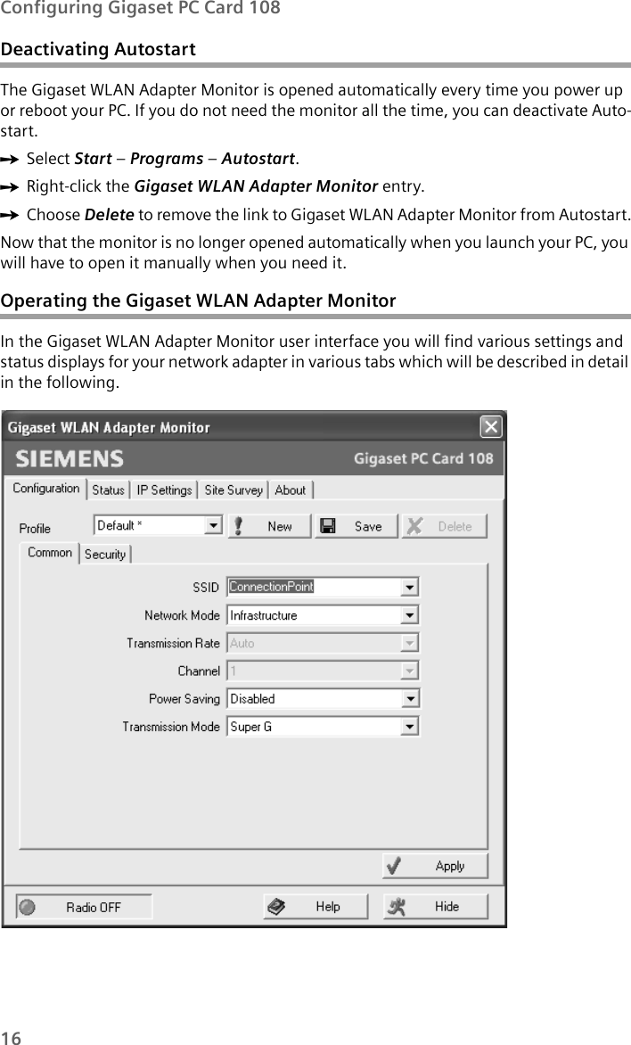 16Configuring Gigaset PC Card 108Deactivating Autostart The Gigaset WLAN Adapter Monitor is opened automatically every time you power up or reboot your PC. If you do not need the monitor all the time, you can deactivate Auto-start. ìSelect Start – Programs – Autostart.ìRight-click the Gigaset WLAN Adapter Monitor entry. ìChoose Delete to remove the link to Gigaset WLAN Adapter Monitor from Autostart.Now that the monitor is no longer opened automatically when you launch your PC, you will have to open it manually when you need it. Operating the Gigaset WLAN Adapter MonitorIn the Gigaset WLAN Adapter Monitor user interface you will find various settings and status displays for your network adapter in various tabs which will be described in detail in the following. 