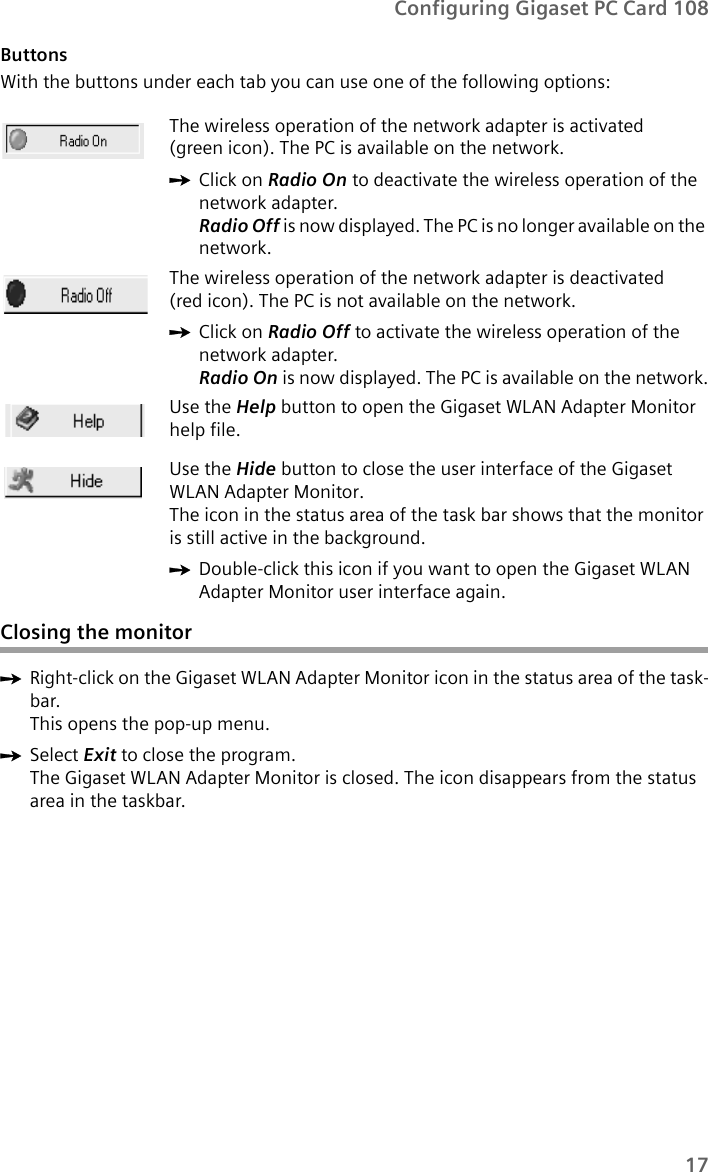 17Configuring Gigaset PC Card 108ButtonsWith the buttons under each tab you can use one of the following options:Closing the monitorìRight-click on the Gigaset WLAN Adapter Monitor icon in the status area of the task-bar.This opens the pop-up menu. ìSelect Exit to close the program. The Gigaset WLAN Adapter Monitor is closed. The icon disappears from the status area in the taskbar.The wireless operation of the network adapter is activated (green icon). The PC is available on the network.ìClick on Radio On to deactivate the wireless operation of the network adapter.Radio Off is now displayed. The PC is no longer available on the network. The wireless operation of the network adapter is deactivated (red icon). The PC is not available on the network.ìClick on Radio Off to activate the wireless operation of the network adapter.Radio On is now displayed. The PC is available on the network.Use the Help button to open the Gigaset WLAN Adapter Monitor help file.Use the Hide button to close the user interface of the Gigaset WLAN Adapter Monitor. The icon in the status area of the task bar shows that the monitor is still active in the background.ìDouble-click this icon if you want to open the Gigaset WLAN Adapter Monitor user interface again.