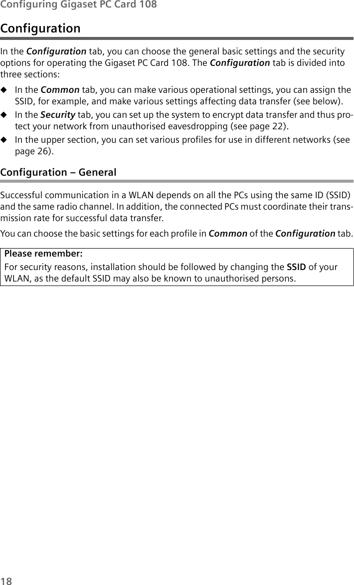 18Configuring Gigaset PC Card 108ConfigurationIn the Configuration tab, you can choose the general basic settings and the security options for operating the Gigaset PC Card 108. The Configuration tab is divided into three sections:uIn the Common tab, you can make various operational settings, you can assign the SSID, for example, and make various settings affecting data transfer (see below).uIn the Security tab, you can set up the system to encrypt data transfer and thus pro-tect your network from unauthorised eavesdropping (see page 22). uIn the upper section, you can set various profiles for use in different networks (see page 26).Configuration – GeneralSuccessful communication in a WLAN depends on all the PCs using the same ID (SSID) and the same radio channel. In addition, the connected PCs must coordinate their trans-mission rate for successful data transfer. You can choose the basic settings for each profile in Common of the Configuration tab.Please remember:For security reasons, installation should be followed by changing the SSID of your WLAN, as the default SSID may also be known to unauthorised persons.