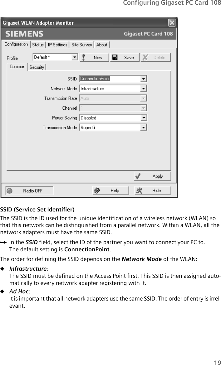 19Configuring Gigaset PC Card 108SSID (Service Set Identifier)The SSID is the ID used for the unique identification of a wireless network (WLAN) so that this network can be distinguished from a parallel network. Within a WLAN, all the network adapters must have the same SSID. ìIn the SSID field, select the ID of the partner you want to connect your PC to. The default setting is ConnectionPoint.The order for defining the SSID depends on the Network Mode of the WLAN:uInfrastructure:The SSID must be defined on the Access Point first. This SSID is then assigned auto-matically to every network adapter registering with it.uAd Hoc:It is important that all network adapters use the same SSID. The order of entry is irrel-evant.