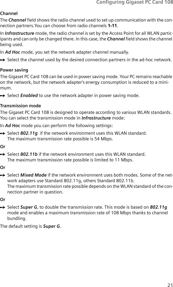 21Configuring Gigaset PC Card 108Channel The Channel field shows the radio channel used to set up communication with the con-nection partners.You can choose from radio channels 1-11.In Infrastructure mode, the radio channel is set by the Access Point for all WLAN partic-ipants and can only be changed there. In this case, the Channel field shows the channel being used.In Ad Hoc mode, you set the network adapter channel manually.ìSelect the channel used by the desired connection partners in the ad-hoc network. Power savingThe Gigaset PC Card 108 can be used in power saving mode. Your PC remains reachable on the network, but the network adapter&apos;s energy consumption is reduced to a mini-mum. ìSelect Enabled to use the network adapter in power saving mode.Transmission modeThe Gigaset PC Card 108 is designed to operate according to various WLAN standards. You can select the transmission mode in Infrastructure mode:In Ad Hoc mode you can perform the following settings:ìSelect 802.11g  if the network environment uses this WLAN standard. The maximum transmission rate possible is 54 Mbps.OrìSelect 802.11b if the network environment uses this WLAN standard. The maximum transmission rate possible is limited to 11 Mbps.OrìSelect Mixed Mode if the network environment uses both modes. Some of the net-work adapters use Standard 802.11g, others Standard 802.11b. The maximum transmission rate possible depends on the WLAN standard of the con-nection partner in question.OrìSelect Super G, to double the transmission rate. This mode is based on 802.11g mode and enables a maximum transmission rate of 108 Mbps thanks to channel bundling.The default setting is Super G.