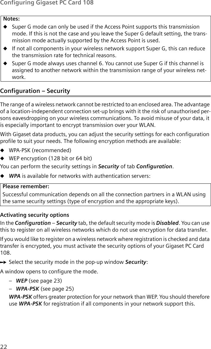 22Configuring Gigaset PC Card 108Configuration – SecurityThe range of a wireless network cannot be restricted to an enclosed area. The advantage of a location-independent connection set-up brings with it the risk of unauthorised per-sons eavesdropping on your wireless communications. To avoid misuse of your data, it is especially important to encrypt transmission over your WLAN. With Gigaset data products, you can adjust the security settings for each configuration profile to suit your needs. The following encryption methods are available: uWPA-PSK (recommended)uWEP encryption (128 bit or 64 bit)You can perform the security settings in Security of tab Configuration.uWPA is available for networks with authentication servers:Activating security options In the Configuration – Security tab, the default security mode is Disabled. You can use this to register on all wireless networks which do not use encryption for data transfer.If you would like to register on a wireless network where registration is checked and data transfer is encrypted, you must activate the security options of your Gigaset PC Card 108.ìSelect the security mode in the pop-up window Security:A window opens to configure the mode.–WEP (see page 23)–WPA-PSK (see page 25)WPA-PSK offers greater protection for your network than WEP. You should therefore use WPA-PSK for registration if all components in your network support this.Notes:uSuper G mode can only be used if the Access Point supports this transmission mode. If this is not the case and you leave the Super G default setting, the trans-mission mode actually supported by the Access Point is used.uIf not all components in your wireless network support Super G, this can reduce the transmission rate for technical reasons. uSuper G mode always uses channel 6. You cannot use Super G if this channel is assigned to another network within the transmission range of your wireless net-work. Please remember:Successful communication depends on all the connection partners in a WLAN using the same security settings (type of encryption and the appropriate keys).