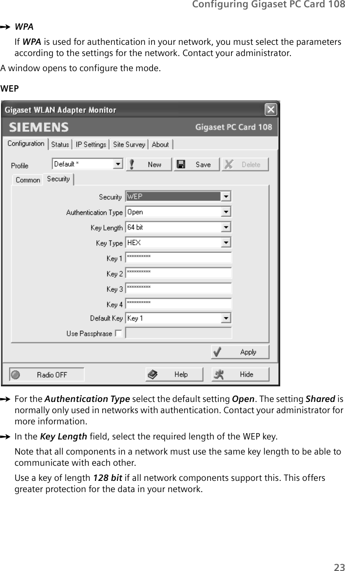 23Configuring Gigaset PC Card 108ìWPAIf WPA is used for authentication in your network, you must select the parameters according to the settings for the network. Contact your administrator.A window opens to configure the mode.WEPìFor the Authentication Type select the default setting Open. The setting Shared is normally only used in networks with authentication. Contact your administrator for more information.ìIn the Key Length field, select the required length of the WEP key.Note that all components in a network must use the same key length to be able to communicate with each other.Use a key of length 128 bit if all network components support this. This offers greater protection for the data in your network.