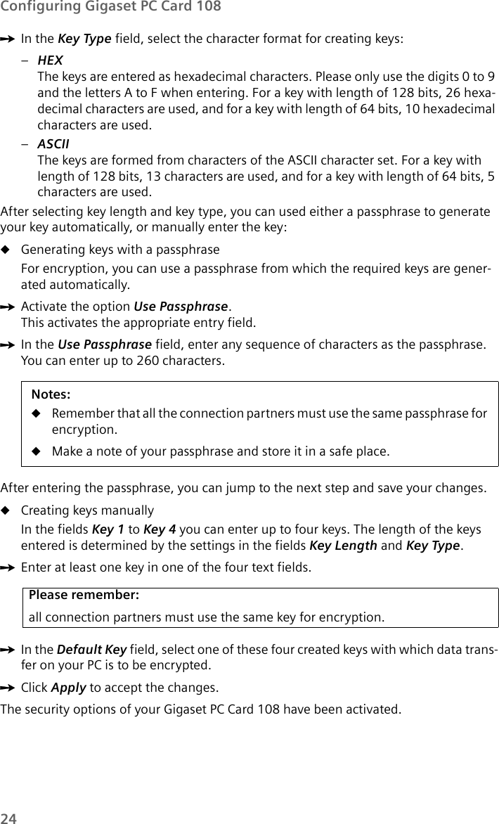 24Configuring Gigaset PC Card 108ìIn the Key Type field, select the character format for creating keys:–HEXThe keys are entered as hexadecimal characters. Please only use the digits 0 to 9 and the letters A to F when entering. For a key with length of 128 bits, 26 hexa-decimal characters are used, and for a key with length of 64 bits, 10 hexadecimal characters are used.–ASCIIThe keys are formed from characters of the ASCII character set. For a key with length of 128 bits, 13 characters are used, and for a key with length of 64 bits, 5 characters are used.After selecting key length and key type, you can used either a passphrase to generate your key automatically, or manually enter the key:uGenerating keys with a passphraseFor encryption, you can use a passphrase from which the required keys are gener-ated automatically.ìActivate the option Use Passphrase.This activates the appropriate entry field.ìIn the Use Passphrase field, enter any sequence of characters as the passphrase. You can enter up to 260 characters.After entering the passphrase, you can jump to the next step and save your changes.uCreating keys manuallyIn the fields Key 1 to Key 4 you can enter up to four keys. The length of the keys entered is determined by the settings in the fields Key Length and Key Type.ìEnter at least one key in one of the four text fields.ìIn the Default Key field, select one of these four created keys with which data trans-fer on your PC is to be encrypted.ìClick Apply to accept the changes.The security options of your Gigaset PC Card 108 have been activated.Notes:uRemember that all the connection partners must use the same passphrase for encryption.uMake a note of your passphrase and store it in a safe place.Please remember:all connection partners must use the same key for encryption.