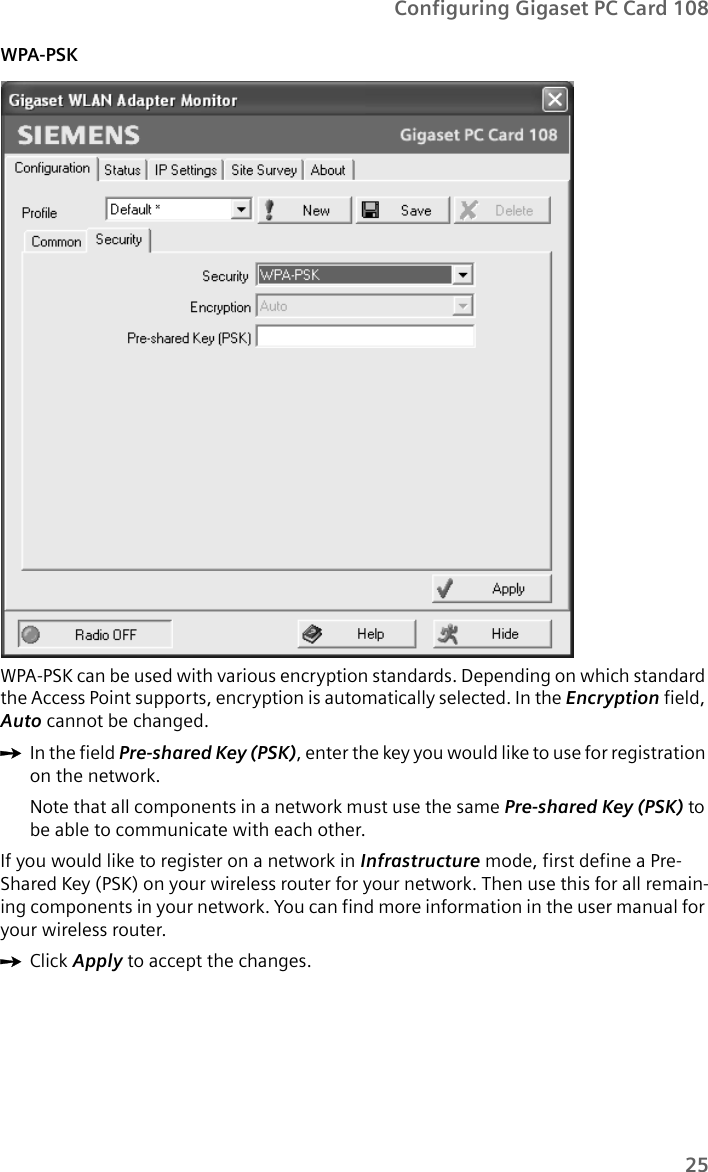 25Configuring Gigaset PC Card 108WPA-PSK WPA-PSK can be used with various encryption standards. Depending on which standard the Access Point supports, encryption is automatically selected. In the Encryption field, Auto cannot be changed.ìIn the field Pre-shared Key (PSK), enter the key you would like to use for registration on the network.Note that all components in a network must use the same Pre-shared Key (PSK) to be able to communicate with each other.If you would like to register on a network in Infrastructure mode, first define a Pre-Shared Key (PSK) on your wireless router for your network. Then use this for all remain-ing components in your network. You can find more information in the user manual for your wireless router.ìClick Apply to accept the changes.