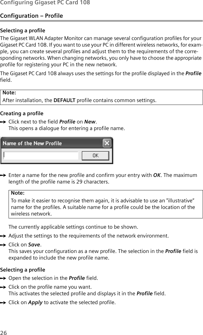 26Configuring Gigaset PC Card 108Configuration – ProfileSelecting a profileThe Gigaset WLAN Adapter Monitor can manage several configuration profiles for your Gigaset PC Card 108. If you want to use your PC in different wireless networks, for exam-ple, you can create several profiles and adjust them to the requirements of the corre-sponding networks. When changing networks, you only have to choose the appropriate profile for registering your PC in the new network. The Gigaset PC Card 108 always uses the settings for the profile displayed in the Profilefield.Creating a profile ìClick next to the field Profile on New.This opens a dialogue for entering a profile name.ìEnter a name for the new profile and confirm your entry with OK. The maximum length of the profile name is 29 characters. The currently applicable settings continue to be shown.ìAdjust the settings to the requirements of the network environment.ìClick on Save.This saves your configuration as a new profile. The selection in the Profile field is expanded to include the new profile name.Selecting a profileìOpen the selection in the Profile field. ìClick on the profile name you want.This activates the selected profile and displays it in the Profile field.ìClick on Apply to activate the selected profile.Note:After installation, the DEFAULT profile contains common settings. Note:To make it easier to recognise them again, it is advisable to use an &quot;illustrative“ name for the profiles. A suitable name for a profile could be the location of the wireless network.