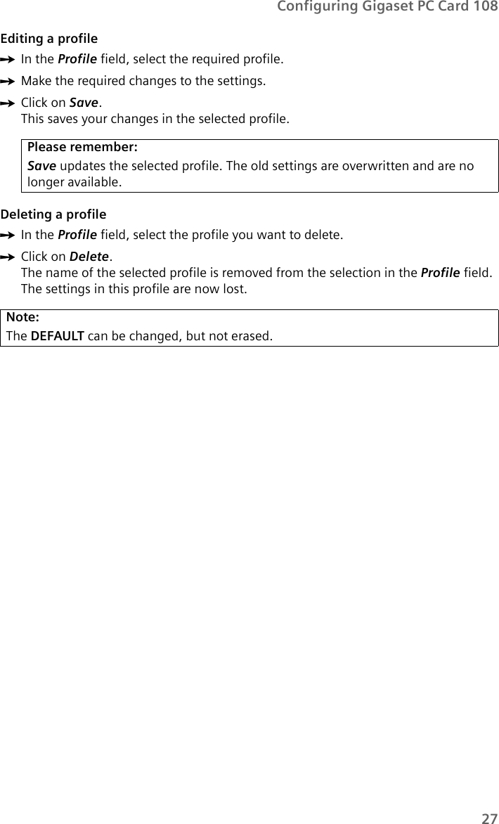 27Configuring Gigaset PC Card 108Editing a profileìIn the Profile field, select the required profile. ìMake the required changes to the settings.ìClick on Save.This saves your changes in the selected profile. Deleting a profileìIn the Profile field, select the profile you want to delete. ìClick on Delete.The name of the selected profile is removed from the selection in the Profile field. The settings in this profile are now lost.Please remember:Save updates the selected profile. The old settings are overwritten and are no longer available.Note:The DEFAULT can be changed, but not erased.