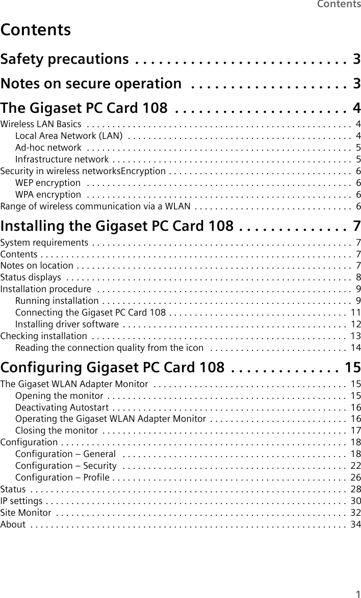 1ContentsContentsSafety precautions . . . . . . . . . . . . . . . . . . . . . . . . . . . 3Notes on secure operation  . . . . . . . . . . . . . . . . . . . . 3The Gigaset PC Card 108 . . . . . . . . . . . . . . . . . . . . . . 4Wireless LAN Basics  . . . . . . . . . . . . . . . . . . . . . . . . . . . . . . . . . . . . . . . . . . . . . . . . . . . . 4Local Area Network (LAN)  . . . . . . . . . . . . . . . . . . . . . . . . . . . . . . . . . . . . . . . . . . . . 4Ad-hoc network  . . . . . . . . . . . . . . . . . . . . . . . . . . . . . . . . . . . . . . . . . . . . . . . . . . . . 5Infrastructure network . . . . . . . . . . . . . . . . . . . . . . . . . . . . . . . . . . . . . . . . . . . . . . . 5Security in wireless networksEncryption . . . . . . . . . . . . . . . . . . . . . . . . . . . . . . . . . . . . 6WEP encryption  . . . . . . . . . . . . . . . . . . . . . . . . . . . . . . . . . . . . . . . . . . . . . . . . . . . . 6WPA encryption  . . . . . . . . . . . . . . . . . . . . . . . . . . . . . . . . . . . . . . . . . . . . . . . . . . . . 6Range of wireless communication via a WLAN . . . . . . . . . . . . . . . . . . . . . . . . . . . . . . . 6Installing the Gigaset PC Card 108 . . . . . . . . . . . . . . 7System requirements . . . . . . . . . . . . . . . . . . . . . . . . . . . . . . . . . . . . . . . . . . . . . . . . . . . 7Contents . . . . . . . . . . . . . . . . . . . . . . . . . . . . . . . . . . . . . . . . . . . . . . . . . . . . . . . . . . . . .7Notes on location . . . . . . . . . . . . . . . . . . . . . . . . . . . . . . . . . . . . . . . . . . . . . . . . . . . . . . 7Status displays  . . . . . . . . . . . . . . . . . . . . . . . . . . . . . . . . . . . . . . . . . . . . . . . . . . . . . . . . 8Installation procedure  . . . . . . . . . . . . . . . . . . . . . . . . . . . . . . . . . . . . . . . . . . . . . . . . . . 9Running installation . . . . . . . . . . . . . . . . . . . . . . . . . . . . . . . . . . . . . . . . . . . . . . . . . 9Connecting the Gigaset PC Card 108 . . . . . . . . . . . . . . . . . . . . . . . . . . . . . . . . . . . 11Installing driver software . . . . . . . . . . . . . . . . . . . . . . . . . . . . . . . . . . . . . . . . . . . . 12Checking installation . . . . . . . . . . . . . . . . . . . . . . . . . . . . . . . . . . . . . . . . . . . . . . . . . . 13Reading the connection quality from the icon  . . . . . . . . . . . . . . . . . . . . . . . . . . . 14Configuring Gigaset PC Card 108 . . . . . . . . . . . . . . 15The Gigaset WLAN Adapter Monitor  . . . . . . . . . . . . . . . . . . . . . . . . . . . . . . . . . . . . . . 15Opening the monitor . . . . . . . . . . . . . . . . . . . . . . . . . . . . . . . . . . . . . . . . . . . . . . . 15Deactivating Autostart . . . . . . . . . . . . . . . . . . . . . . . . . . . . . . . . . . . . . . . . . . . . . . 16Operating the Gigaset WLAN Adapter Monitor . . . . . . . . . . . . . . . . . . . . . . . . . . . 16Closing the monitor . . . . . . . . . . . . . . . . . . . . . . . . . . . . . . . . . . . . . . . . . . . . . . . . 17Configuration . . . . . . . . . . . . . . . . . . . . . . . . . . . . . . . . . . . . . . . . . . . . . . . . . . . . . . . . 18Configuration – General  . . . . . . . . . . . . . . . . . . . . . . . . . . . . . . . . . . . . . . . . . . . . 18Configuration – Security  . . . . . . . . . . . . . . . . . . . . . . . . . . . . . . . . . . . . . . . . . . . . 22Configuration – Profile . . . . . . . . . . . . . . . . . . . . . . . . . . . . . . . . . . . . . . . . . . . . . . 26Status . . . . . . . . . . . . . . . . . . . . . . . . . . . . . . . . . . . . . . . . . . . . . . . . . . . . . . . . . . . . . .28IP settings . . . . . . . . . . . . . . . . . . . . . . . . . . . . . . . . . . . . . . . . . . . . . . . . . . . . . . . . . . .30Site Monitor . . . . . . . . . . . . . . . . . . . . . . . . . . . . . . . . . . . . . . . . . . . . . . . . . . . . . . . . . 32About . . . . . . . . . . . . . . . . . . . . . . . . . . . . . . . . . . . . . . . . . . . . . . . . . . . . . . . . . . . . . .34