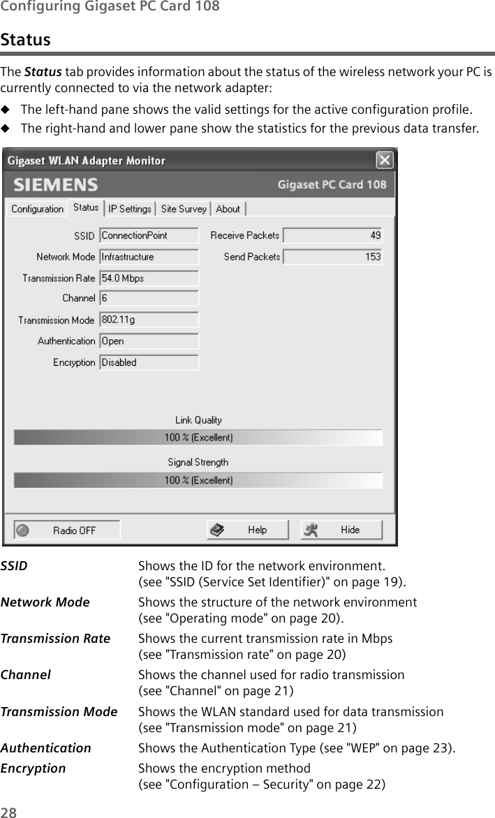 28Configuring Gigaset PC Card 108StatusThe Status tab provides information about the status of the wireless network your PC is currently connected to via the network adapter:uThe left-hand pane shows the valid settings for the active configuration profile. uThe right-hand and lower pane show the statistics for the previous data transfer.SSID  Shows the ID for the network environment. (see &quot;SSID (Service Set Identifier)&quot; on page 19).Network Mode  Shows the structure of the network environment (see &quot;Operating mode&quot; on page 20). Transmission Rate  Shows the current transmission rate in Mbps (see &quot;Transmission rate&quot; on page 20)Channel  Shows the channel used for radio transmission (see &quot;Channel&quot; on page 21) Transmission Mode  Shows the WLAN standard used for data transmission (see &quot;Transmission mode&quot; on page 21) Authentication Shows the Authentication Type (see &quot;WEP&quot; on page 23). Encryption  Shows the encryption method(see &quot;Configuration – Security&quot; on page 22) 