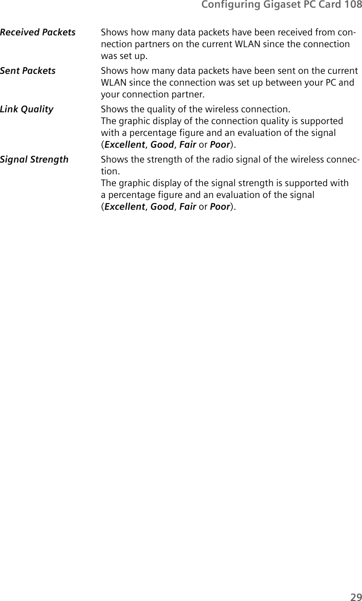 29Configuring Gigaset PC Card 108Received Packets  Shows how many data packets have been received from con-nection partners on the current WLAN since the connection was set up.Sent Packets  Shows how many data packets have been sent on the current WLAN since the connection was set up between your PC and your connection partner.Link Quality Shows the quality of the wireless connection. The graphic display of the connection quality is supported with a percentage figure and an evaluation of the signal (Excellent,Good,Fair or Poor).Signal Strength  Shows the strength of the radio signal of the wireless connec-tion. The graphic display of the signal strength is supported with a percentage figure and an evaluation of the signal (Excellent,Good,Fair or Poor).