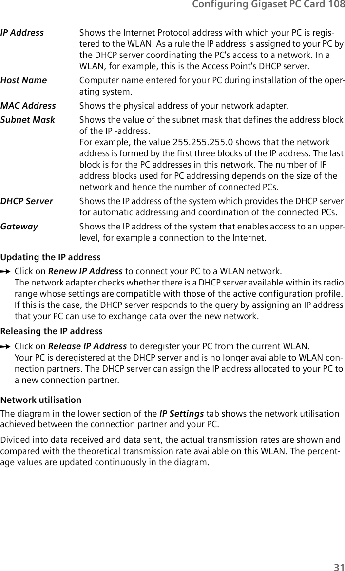 31Configuring Gigaset PC Card 108Updating the IP address ìClick on Renew IP Address to connect your PC to a WLAN network.The network adapter checks whether there is a DHCP server available within its radio range whose settings are compatible with those of the active configuration profile. If this is the case, the DHCP server responds to the query by assigning an IP address that your PC can use to exchange data over the new network.Releasing the IP addressìClick on Release IP Address to deregister your PC from the current WLAN.Your PC is deregistered at the DHCP server and is no longer available to WLAN con-nection partners. The DHCP server can assign the IP address allocated to your PC to a new connection partner.Network utilisationThe diagram in the lower section of the IP Settings tab shows the network utilisation achieved between the connection partner and your PC. Divided into data received and data sent, the actual transmission rates are shown and compared with the theoretical transmission rate available on this WLAN. The percent-age values are updated continuously in the diagram.IP Address  Shows the Internet Protocol address with which your PC is regis-tered to the WLAN. As a rule the IP address is assigned to your PC by the DHCP server coordinating the PC&apos;s access to a network. In a WLAN, for example, this is the Access Point&apos;s DHCP server.Host Name  Computer name entered for your PC during installation of the oper-ating system.MAC Address  Shows the physical address of your network adapter.Subnet Mask  Shows the value of the subnet mask that defines the address block of the IP -address.For example, the value 255.255.255.0 shows that the network address is formed by the first three blocks of the IP address. The last block is for the PC addresses in this network. The number of IP address blocks used for PC addressing depends on the size of the network and hence the number of connected PCs.DHCP Server  Shows the IP address of the system which provides the DHCP server for automatic addressing and coordination of the connected PCs.Gateway  Shows the IP address of the system that enables access to an upper-level, for example a connection to the Internet.