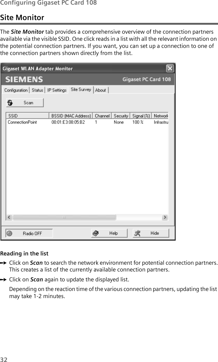 32Configuring Gigaset PC Card 108Site MonitorThe Site Monitor tab provides a comprehensive overview of the connection partners available via the visible SSID. One click reads in a list with all the relevant information on the potential connection partners. If you want, you can set up a connection to one of the connection partners shown directly from the list.Reading in the list ìClick on Scan to search the network environment for potential connection partners.This creates a list of the currently available connection partners.ìClick on Scan again to update the displayed list.Depending on the reaction time of the various connection partners, updating the list may take 1-2 minutes.