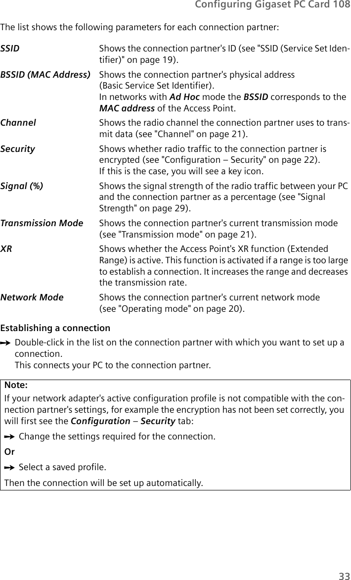 33Configuring Gigaset PC Card 108The list shows the following parameters for each connection partner:Establishing a connectionìDouble-click in the list on the connection partner with which you want to set up a connection.This connects your PC to the connection partner. SSID  Shows the connection partner&apos;s ID (see &quot;SSID (Service Set Iden-tifier)&quot; on page 19).BSSID (MAC Address) Shows the connection partner&apos;s physical address (Basic Service Set Identifier). In networks with Ad Hoc mode the BSSID corresponds to the MAC address of the Access Point. Channel  Shows the radio channel the connection partner uses to trans-mit data (see &quot;Channel&quot; on page 21).Security  Shows whether radio traffic to the connection partner is encrypted (see &quot;Configuration – Security&quot; on page 22). If this is the case, you will see a key icon.Signal (%)  Shows the signal strength of the radio traffic between your PC and the connection partner as a percentage (see &quot;Signal Strength&quot; on page 29).Transmission Mode  Shows the connection partner&apos;s current transmission mode (see &quot;Transmission mode&quot; on page 21).XR  Shows whether the Access Point&apos;s XR function (Extended Range) is active. This function is activated if a range is too large to establish a connection. It increases the range and decreases the transmission rate.Network Mode  Shows the connection partner&apos;s current network mode (see &quot;Operating mode&quot; on page 20).Note:If your network adapter&apos;s active configuration profile is not compatible with the con-nection partner&apos;s settings, for example the encryption has not been set correctly, you will first see the Configuration – Security tab:ìChange the settings required for the connection.OrìSelect a saved profile.Then the connection will be set up automatically.