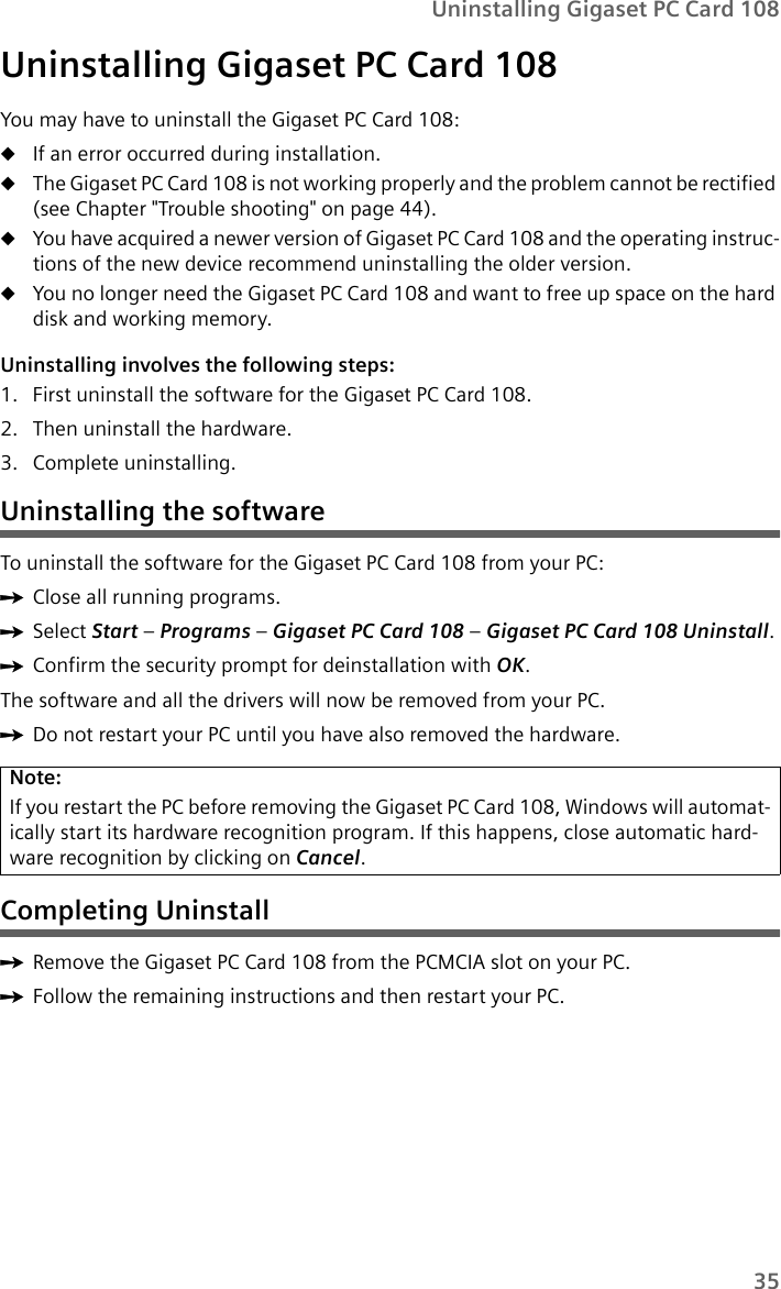 35Uninstalling Gigaset PC Card 108Uninstalling Gigaset PC Card 108You may have to uninstall the Gigaset PC Card 108:uIf an error occurred during installation.uThe Gigaset PC Card 108 is not working properly and the problem cannot be rectified (see Chapter &quot;Trouble shooting&quot; on page 44).uYou have acquired a newer version of Gigaset PC Card 108 and the operating instruc-tions of the new device recommend uninstalling the older version.uYou no longer need the Gigaset PC Card 108 and want to free up space on the hard disk and working memory.Uninstalling involves the following steps:1. First uninstall the software for the Gigaset PC Card 108. 2. Then uninstall the hardware.3. Complete uninstalling.Uninstalling the softwareTo uninstall the software for the Gigaset PC Card 108 from your PC:ìClose all running programs. ìSelect Start –Programs – Gigaset PC Card 108 – Gigaset PC Card 108 Uninstall.ìConfirm the security prompt for deinstallation with OK.The software and all the drivers will now be removed from your PC.ìDo not restart your PC until you have also removed the hardware. Completing UninstallìRemove the Gigaset PC Card 108 from the PCMCIA slot on your PC.ìFollow the remaining instructions and then restart your PC.Note:If you restart the PC before removing the Gigaset PC Card 108, Windows will automat-ically start its hardware recognition program. If this happens, close automatic hard-ware recognition by clicking on Cancel.