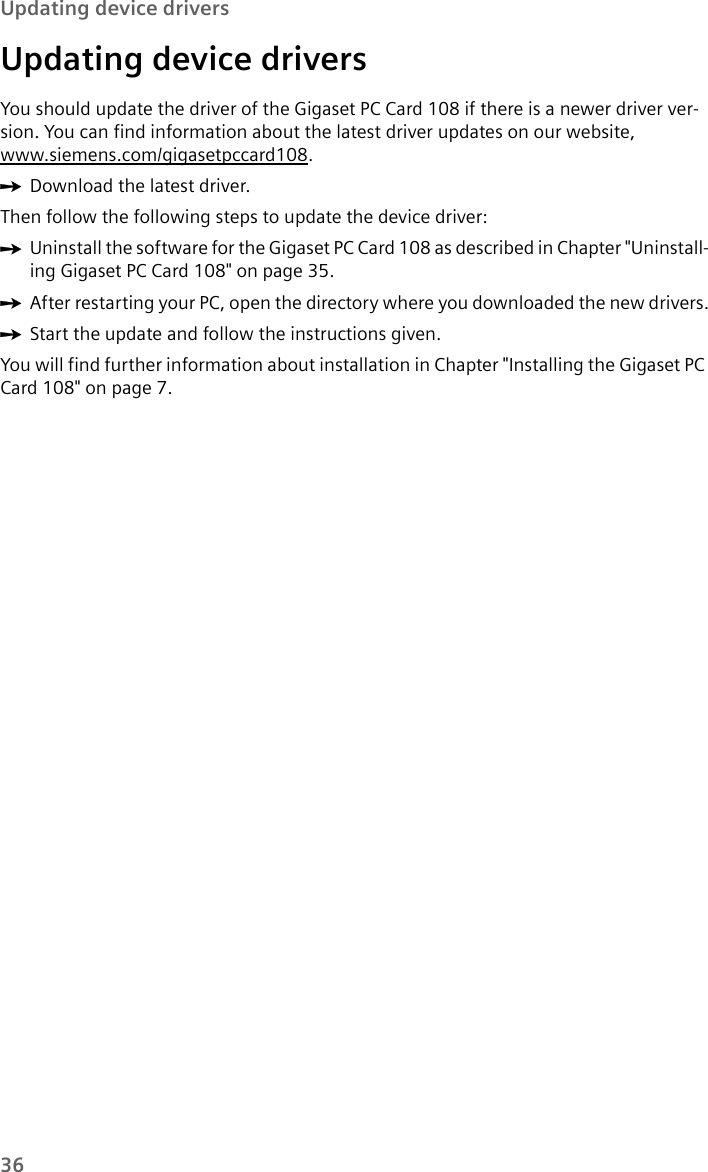 36Updating device driversUpdating device driversYou should update the driver of the Gigaset PC Card 108 if there is a newer driver ver-sion. You can find information about the latest driver updates on our website, www.siemens.com/gigasetpccard108.ìDownload the latest driver. Then follow the following steps to update the device driver:ìUninstall the software for the Gigaset PC Card 108 as described in Chapter &quot;Uninstall-ing Gigaset PC Card 108&quot; on page 35.ìAfter restarting your PC, open the directory where you downloaded the new drivers.ìStart the update and follow the instructions given.You will find further information about installation in Chapter &quot;Installing the Gigaset PC Card 108&quot; on page 7.