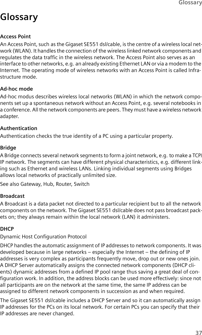 37GlossaryGlossaryAccess PointAn Access Point, such as the Gigaset SE551 dsl/cable, is the centre of a wireless local net-work (WLAN). It handles the connection of the wireless linked network components and regulates the data traffic in the wireless network. The Access Point also serves as an interface to other networks, e.g. an already existing Ethernet LAN or via a modem to the Internet. The operating mode of wireless networks with an Access Point is called Infra-structure mode.Ad-hoc modeAd-hoc modus describes wireless local networks (WLAN) in which the network compo-nents set up a spontaneous network without an Access Point, e.g. several notebooks in a conference. All the network components are peers. They must have a wireless network adapter.AuthenticationAuthentication checks the true identity of a PC using a particular property.BridgeA Bridge connects several network segments to form a joint network, e.g. to make a TCP/IP network. The segments can have different physical characteristics, e.g. different link-ing such as Ethernet and wireless LANs. Linking individual segments using Bridges allows local networks of practically unlimited size. See also Gateway, Hub, Router, SwitchBroadcastA Broadcast is a data packet not directed to a particular recipient but to all the network components on the network. The Gigaset SE551 dsl/cable does not pass broadcast pack-ets on; they always remain within the local network (LAN) it administers. DHCPDynamic Host Configuration ProtocolDHCP handles the automatic assignment of IP addresses to network components. It was developed because in large networks – especially the Internet – the defining of IP addresses is very complex as participants frequently move, drop out or new ones join. A DHCP Server automatically assigns the connected network components (DHCP cli-ents) dynamic addresses from a defined IP pool range thus saving a great deal of con-figuration work. In addition, the address blocks can be used more effectively: since not all participants are on the network at the same time, the same IP address can be assigned to different network components in succession as and when required.The Gigaset SE551 dsl/cable includes a DHCP Server and so it can automatically assign IP addresses for the PCs on its local network. For certain PCs you can specify that their IP addresses are never changed.