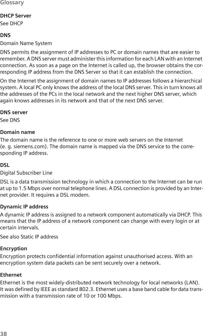 38GlossaryDHCP ServerSee DHCP DNSDomain Name SystemDNS permits the assignment of IP addresses to PC or domain names that are easier to remember. A DNS server must administer this information for each LAN with an Internet connection. As soon as a page on the Internet is called up, the browser obtains the cor-responding IP address from the DNS Server so that it can establish the connection.On the Internet the assignment of domain names to IP addresses follows a hierarchical system. A local PC only knows the address of the local DNS server. This in turn knows all the addresses of the PCs in the local network and the next higher DNS server, which again knows addresses in its network and that of the next DNS server. DNS serverSee DNSDomain nameThe domain name is the reference to one or more web servers on the Internet (e. g. siemens.com). The domain name is mapped via the DNS service to the corre-sponding IP address.DSLDigital Subscriber LineDSL is a data transmission technology in which a connection to the Internet can be run at up to 1.5 Mbps over normal telephone lines. A DSL connection is provided by an Inter-net provider. It requires a DSL modem.Dynamic IP addressA dynamic IP address is assigned to a network component automatically via DHCP. This means that the IP address of a network component can change with every login or at certain intervals.See also Static IP addressEncryptionEncryption protects confidential information against unauthorised access. With an encryption system data packets can be sent securely over a network. EthernetEthernet is the most widely-distributed network technology for local networks (LAN). It was defined by IEEE as standard 802.3. Ethernet uses a base band cable for data trans-mission with a transmission rate of 10 or 100 Mbps.