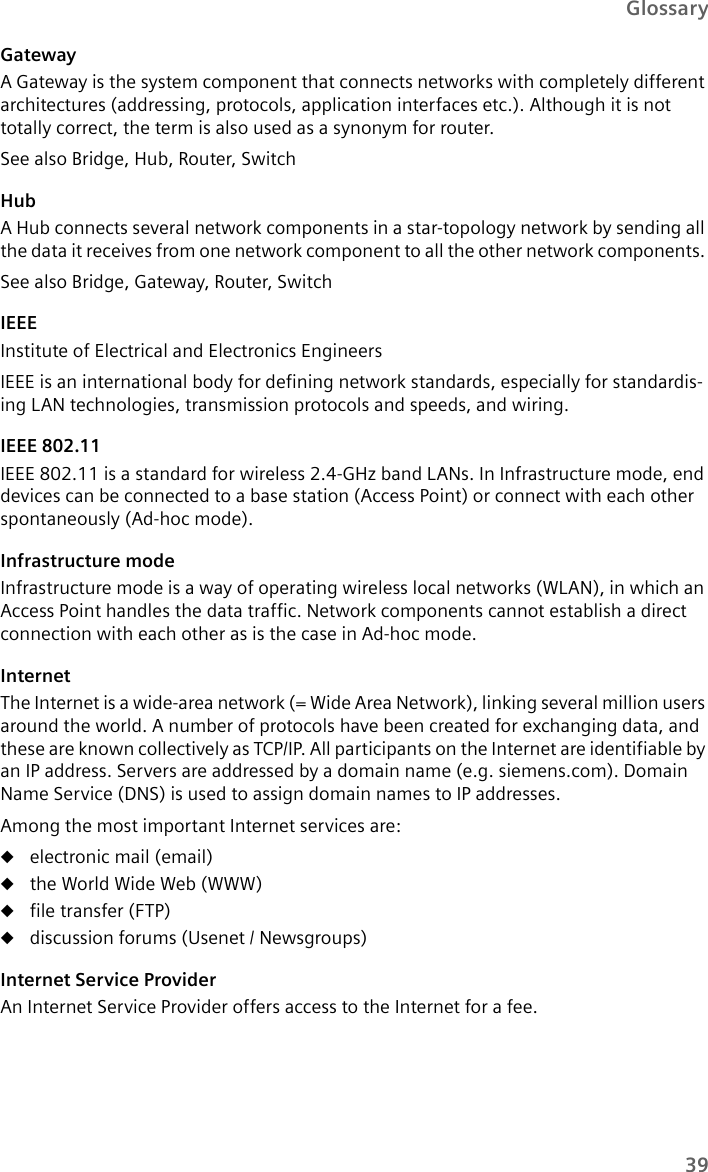 39GlossaryGatewayA Gateway is the system component that connects networks with completely different architectures (addressing, protocols, application interfaces etc.). Although it is not totally correct, the term is also used as a synonym for router.See also Bridge, Hub, Router, SwitchHubA Hub connects several network components in a star-topology network by sending all the data it receives from one network component to all the other network components. See also Bridge, Gateway, Router, SwitchIEEE Institute of Electrical and Electronics EngineersIEEE is an international body for defining network standards, especially for standardis-ing LAN technologies, transmission protocols and speeds, and wiring. IEEE 802.11IEEE 802.11 is a standard for wireless 2.4-GHz band LANs. In Infrastructure mode, end devices can be connected to a base station (Access Point) or connect with each other spontaneously (Ad-hoc mode).Infrastructure modeInfrastructure mode is a way of operating wireless local networks (WLAN), in which an Access Point handles the data traffic. Network components cannot establish a direct connection with each other as is the case in Ad-hoc mode. InternetThe Internet is a wide-area network (= Wide Area Network), linking several million users around the world. A number of protocols have been created for exchanging data, and these are known collectively as TCP/IP. All participants on the Internet are identifiable by an IP address. Servers are addressed by a domain name (e.g. siemens.com). Domain Name Service (DNS) is used to assign domain names to IP addresses.Among the most important Internet services are: uelectronic mail (email)uthe World Wide Web (WWW) ufile transfer (FTP)udiscussion forums (Usenet / Newsgroups) Internet Service ProviderAn Internet Service Provider offers access to the Internet for a fee.