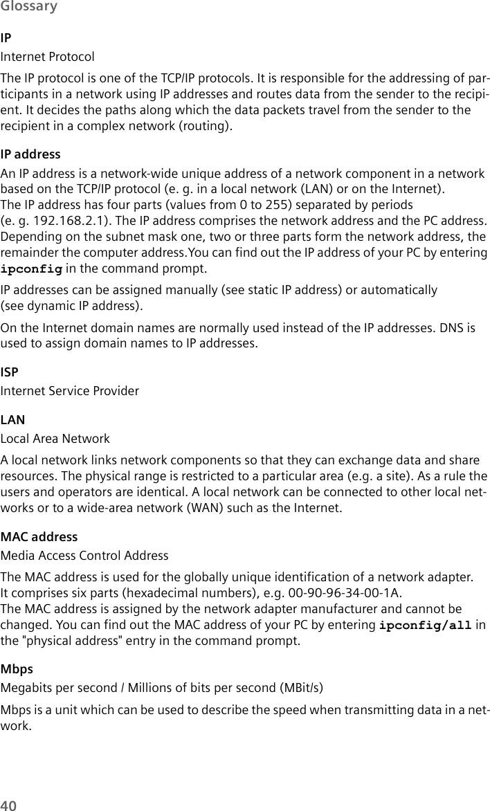 40GlossaryIPInternet ProtocolThe IP protocol is one of the TCP/IP protocols. It is responsible for the addressing of par-ticipants in a network using IP addresses and routes data from the sender to the recipi-ent. It decides the paths along which the data packets travel from the sender to the recipient in a complex network (routing).IP addressAn IP address is a network-wide unique address of a network component in a network based on the TCP/IP protocol (e. g. in a local network (LAN) or on the Internet). The IP address has four parts (values from 0 to 255) separated by periods (e. g. 192.168.2.1). The IP address comprises the network address and the PC address. Depending on the subnet mask one, two or three parts form the network address, the remainder the computer address.You can find out the IP address of your PC by entering ipconfig in the command prompt. IP addresses can be assigned manually (see static IP address) or automatically (see dynamic IP address).On the Internet domain names are normally used instead of the IP addresses. DNS is used to assign domain names to IP addresses.ISPInternet Service ProviderLANLocal Area NetworkA local network links network components so that they can exchange data and share resources. The physical range is restricted to a particular area (e.g. a site). As a rule the users and operators are identical. A local network can be connected to other local net-works or to a wide-area network (WAN) such as the Internet.MAC addressMedia Access Control AddressThe MAC address is used for the globally unique identification of a network adapter. It comprises six parts (hexadecimal numbers), e.g. 00-90-96-34-00-1A. The MAC address is assigned by the network adapter manufacturer and cannot be changed. You can find out the MAC address of your PC by entering ipconfig/all in the &quot;physical address&quot; entry in the command prompt.MbpsMegabits per second / Millions of bits per second (MBit/s)Mbps is a unit which can be used to describe the speed when transmitting data in a net-work.