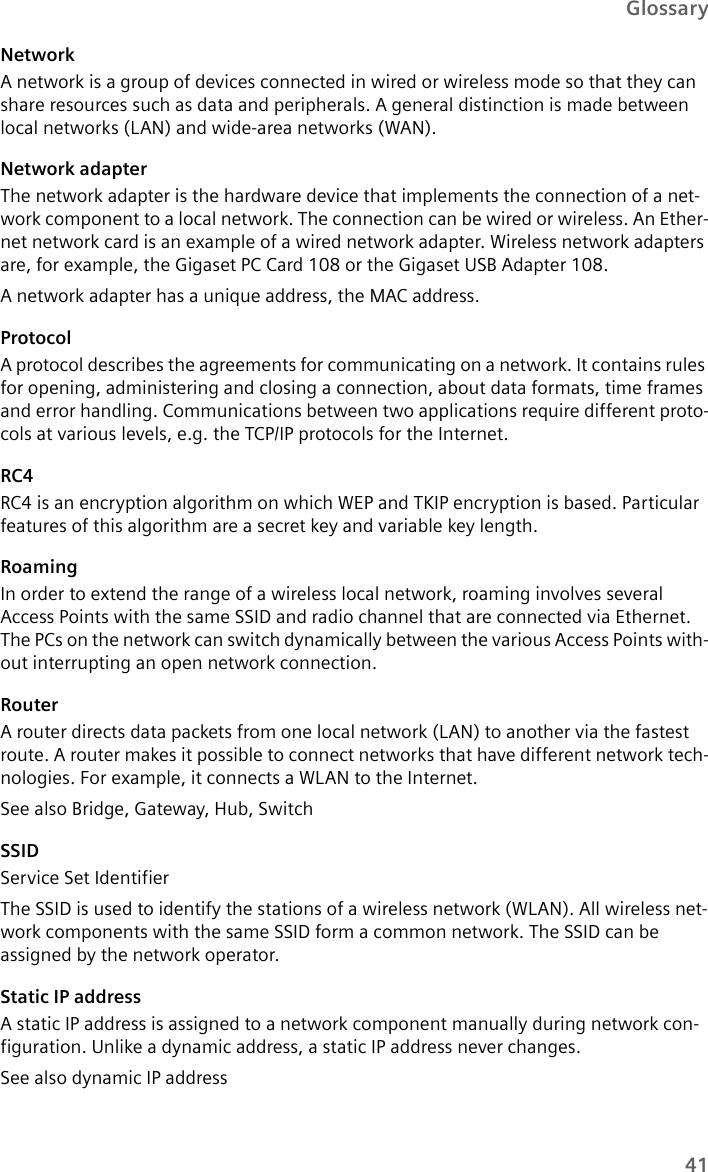 41GlossaryNetworkA network is a group of devices connected in wired or wireless mode so that they can share resources such as data and peripherals. A general distinction is made between local networks (LAN) and wide-area networks (WAN).Network adapter The network adapter is the hardware device that implements the connection of a net-work component to a local network. The connection can be wired or wireless. An Ether-net network card is an example of a wired network adapter. Wireless network adapters are, for example, the Gigaset PC Card 108 or the Gigaset USB Adapter 108.A network adapter has a unique address, the MAC address.ProtocolA protocol describes the agreements for communicating on a network. It contains rules for opening, administering and closing a connection, about data formats, time frames and error handling. Communications between two applications require different proto-cols at various levels, e.g. the TCP/IP protocols for the Internet.RC4RC4 is an encryption algorithm on which WEP and TKIP encryption is based. Particular features of this algorithm are a secret key and variable key length.RoamingIn order to extend the range of a wireless local network, roaming involves several Access Points with the same SSID and radio channel that are connected via Ethernet. The PCs on the network can switch dynamically between the various Access Points with-out interrupting an open network connection. RouterA router directs data packets from one local network (LAN) to another via the fastest route. A router makes it possible to connect networks that have different network tech-nologies. For example, it connects a WLAN to the Internet.See also Bridge, Gateway, Hub, Switch SSIDService Set IdentifierThe SSID is used to identify the stations of a wireless network (WLAN). All wireless net-work components with the same SSID form a common network. The SSID can be assigned by the network operator. Static IP addressA static IP address is assigned to a network component manually during network con-figuration. Unlike a dynamic address, a static IP address never changes.See also dynamic IP address 