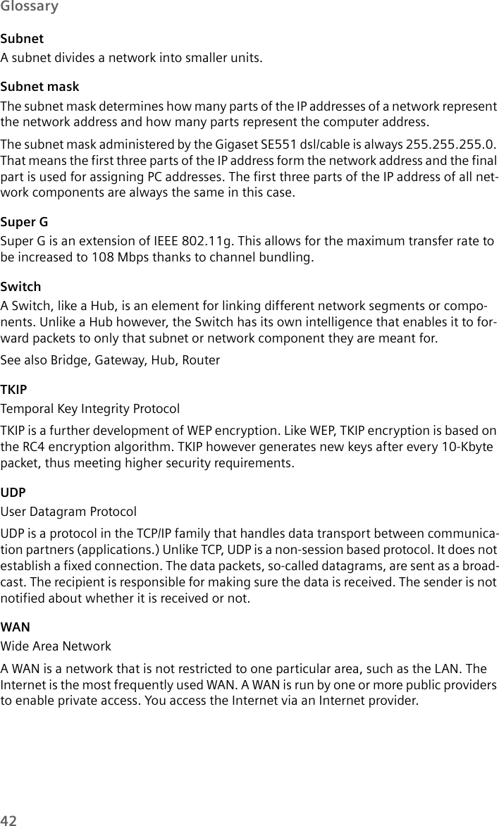 42GlossarySubnetA subnet divides a network into smaller units. Subnet maskThe subnet mask determines how many parts of the IP addresses of a network represent the network address and how many parts represent the computer address. The subnet mask administered by the Gigaset SE551 dsl/cable is always 255.255.255.0. That means the first three parts of the IP address form the network address and the final part is used for assigning PC addresses. The first three parts of the IP address of all net-work components are always the same in this case.Super GSuper G is an extension of IEEE 802.11g. This allows for the maximum transfer rate to be increased to 108 Mbps thanks to channel bundling.SwitchA Switch, like a Hub, is an element for linking different network segments or compo-nents. Unlike a Hub however, the Switch has its own intelligence that enables it to for-ward packets to only that subnet or network component they are meant for. See also Bridge, Gateway, Hub, Router TKIPTemporal Key Integrity Protocol TKIP is a further development of WEP encryption. Like WEP, TKIP encryption is based on the RC4 encryption algorithm. TKIP however generates new keys after every 10-Kbyte packet, thus meeting higher security requirements.UDPUser Datagram ProtocolUDP is a protocol in the TCP/IP family that handles data transport between communica-tion partners (applications.) Unlike TCP, UDP is a non-session based protocol. It does not establish a fixed connection. The data packets, so-called datagrams, are sent as a broad-cast. The recipient is responsible for making sure the data is received. The sender is not notified about whether it is received or not.WANWide Area NetworkA WAN is a network that is not restricted to one particular area, such as the LAN. The Internet is the most frequently used WAN. A WAN is run by one or more public providers to enable private access. You access the Internet via an Internet provider.