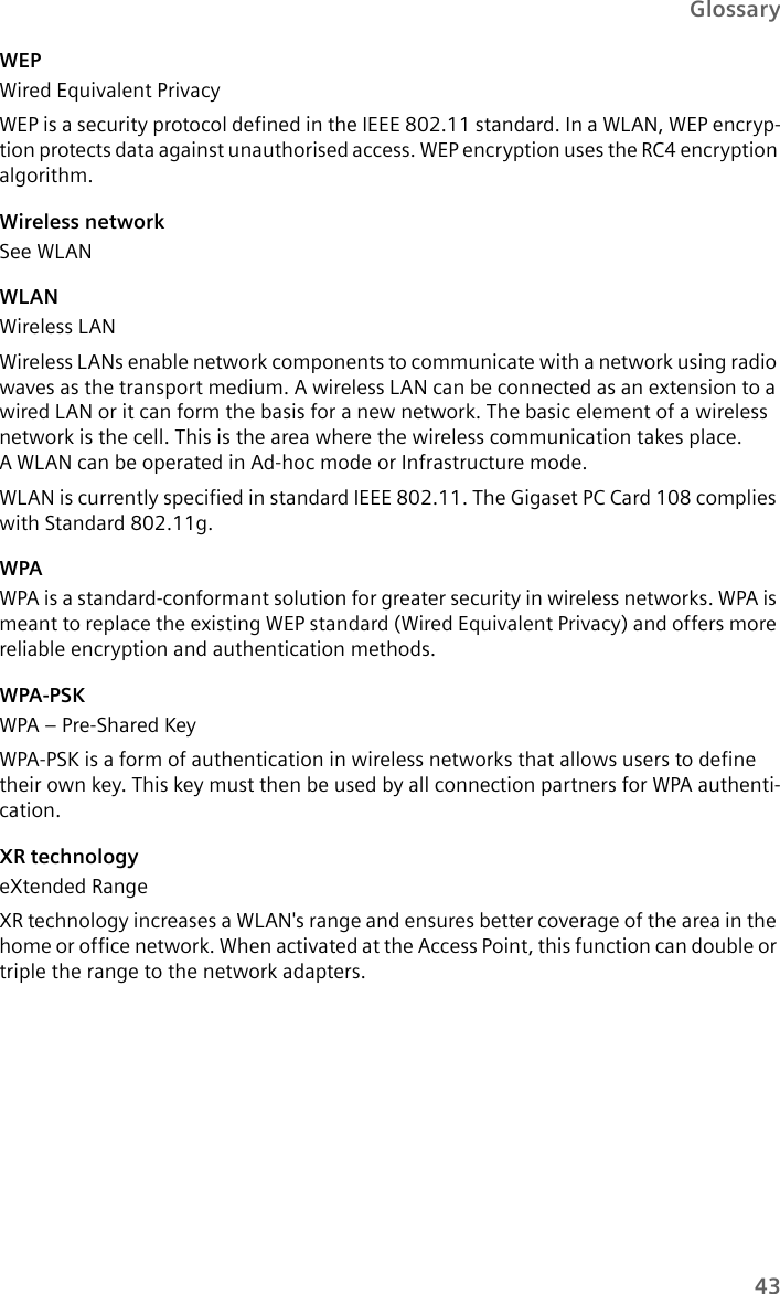 43GlossaryWEPWired Equivalent PrivacyWEP is a security protocol defined in the IEEE 802.11 standard. In a WLAN, WEP encryp-tion protects data against unauthorised access. WEP encryption uses the RC4 encryption algorithm.Wireless network See WLANWLANWireless LANWireless LANs enable network components to communicate with a network using radio waves as the transport medium. A wireless LAN can be connected as an extension to a wired LAN or it can form the basis for a new network. The basic element of a wireless network is the cell. This is the area where the wireless communication takes place. A WLAN can be operated in Ad-hoc mode or Infrastructure mode.WLAN is currently specified in standard IEEE 802.11. The Gigaset PC Card 108 complies with Standard 802.11g. WPAWPA is a standard-conformant solution for greater security in wireless networks. WPA is meant to replace the existing WEP standard (Wired Equivalent Privacy) and offers more reliable encryption and authentication methods. WPA-PSKWPA – Pre-Shared Key WPA-PSK is a form of authentication in wireless networks that allows users to define their own key. This key must then be used by all connection partners for WPA authenti-cation.XR technologyeXtended RangeXR technology increases a WLAN&apos;s range and ensures better coverage of the area in the home or office network. When activated at the Access Point, this function can double or triple the range to the network adapters. 