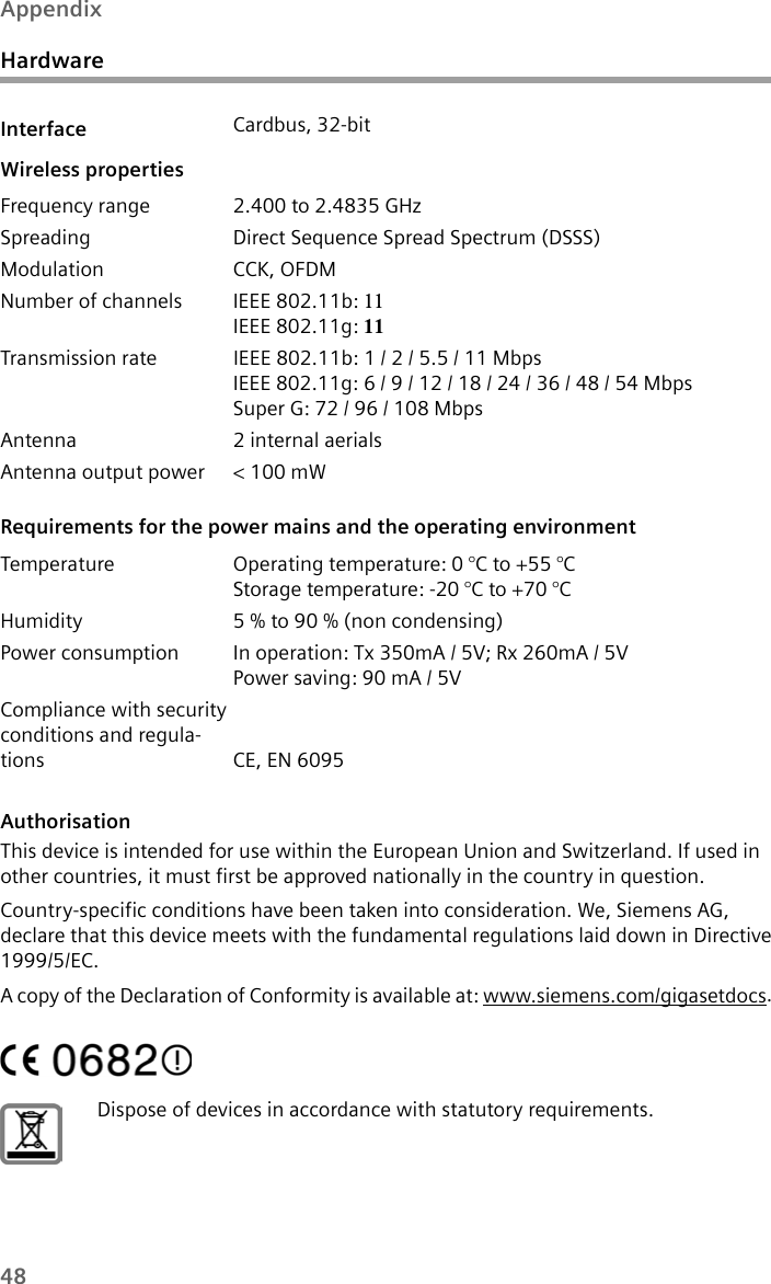 48AppendixHardwareAuthorisationThis device is intended for use within the European Union and Switzerland. If used in other countries, it must first be approved nationally in the country in question.Country-specific conditions have been taken into consideration. We, Siemens AG, declare that this device meets with the fundamental regulations laid down in Directive 1999/5/EC.A copy of the Declaration of Conformity is available at: www.siemens.com/gigasetdocs.Interface Cardbus, 32-bitWireless propertiesFrequency range 2.400 to 2.4835 GHzSpreading Direct Sequence Spread Spectrum (DSSS)Modulation CCK, OFDMNumber of channels IEEE 802.11b: 11IEEE 802.11g: 11Transmission rate IEEE 802.11b: 1 / 2 / 5.5 / 11 MbpsIEEE 802.11g: 6 / 9 / 12 / 18 / 24 / 36 / 48 / 54 MbpsSuper G: 72 / 96 / 108 MbpsAntenna 2 internal aerialsAntenna output power &lt; 100 mWRequirements for the power mains and the operating environment Temperature Operating temperature: 0 °C to +55 °CStorage temperature: -20 °C to +70 °C Humidity 5 % to 90 % (non condensing) Power consumption In operation: Tx 350mA / 5V; Rx 260mA / 5VPower saving: 90 mA / 5VCompliance with security conditions and regula-tions CE, EN 6095Dispose of devices in accordance with statutory requirements.