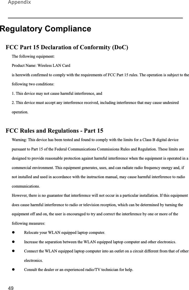 49AppendixRegulatory Compliance FCC Part 15 Declaration of Conformity (DoC) The following equipment:Product Name: Wireless LAN Cardis herewith confirmed to comply with the requirements of FCC Part 15 rules. The operation is subject to the following two conditions: 1. This device may not cause harmful interference, and 2. This device must accept any interference received, including interference that may cause undesiredoperation.FCC Rules and Regulations - Part 15 Warning: This device has been tested and found to comply with the limits for a Class B digital device pursuant to Part 15 of the Federal Communications Commissions Rules and Regulation. These limits aredesigned to provide reasonable protection against harmful interference when the equipment is operated in a commercial environment. This equipment generates, uses, and can radiate radio frequency energy and, if not installed and used in accordance with the instruction manual, may cause harmful interference to radio communications.However, there is no guarantee that interference will not occur in a particular installation. If this equipmentdoes cause harmful interference to radio or television reception, which can be determined by turning the equipment off and on, the user is encouraged to try and correct the interference by one or more of the following measures:z Relocate your WLAN equipped laptop computer.z Increase the separation between the WLAN equipped laptop computer and other electronics.z Connect the WLAN equipped laptop computer into an outlet on a circuit different from that of otherelectronics.z Consult the dealer or an experienced radio/TV technician for help.