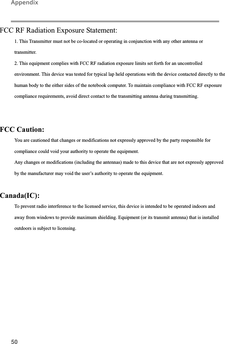 50AppendixFCC RF Radiation Exposure Statement:1. This Transmitter must not be co-located or operating in conjunction with any other antenna ortransmitter.2. This equipment complies with FCC RF radiation exposure limits set forth for an uncontrolledenvironment. This device was tested for typical lap held operations with the device contacted directly to the human body to the either sides of the notebook computer. To maintain compliance with FCC RF exposurecompliance requirements, avoid direct contact to the transmitting antenna during transmitting.FCC Caution:You are cautioned that changes or modifications not expressly approved by the party responsible forcompliance could void your authority to operate the equipment.Any changes or modifications (including the antennas) made to this device that are not expressly approvedby the manufacturer may void the user’s authority to operate the equipment.Canada(IC):To prevent radio interference to the licensed service, this device is intended to be operated indoors and away from windows to provide maximum shielding. Equipment (or its transmit antenna) that is installed outdoors is subject to licensing.