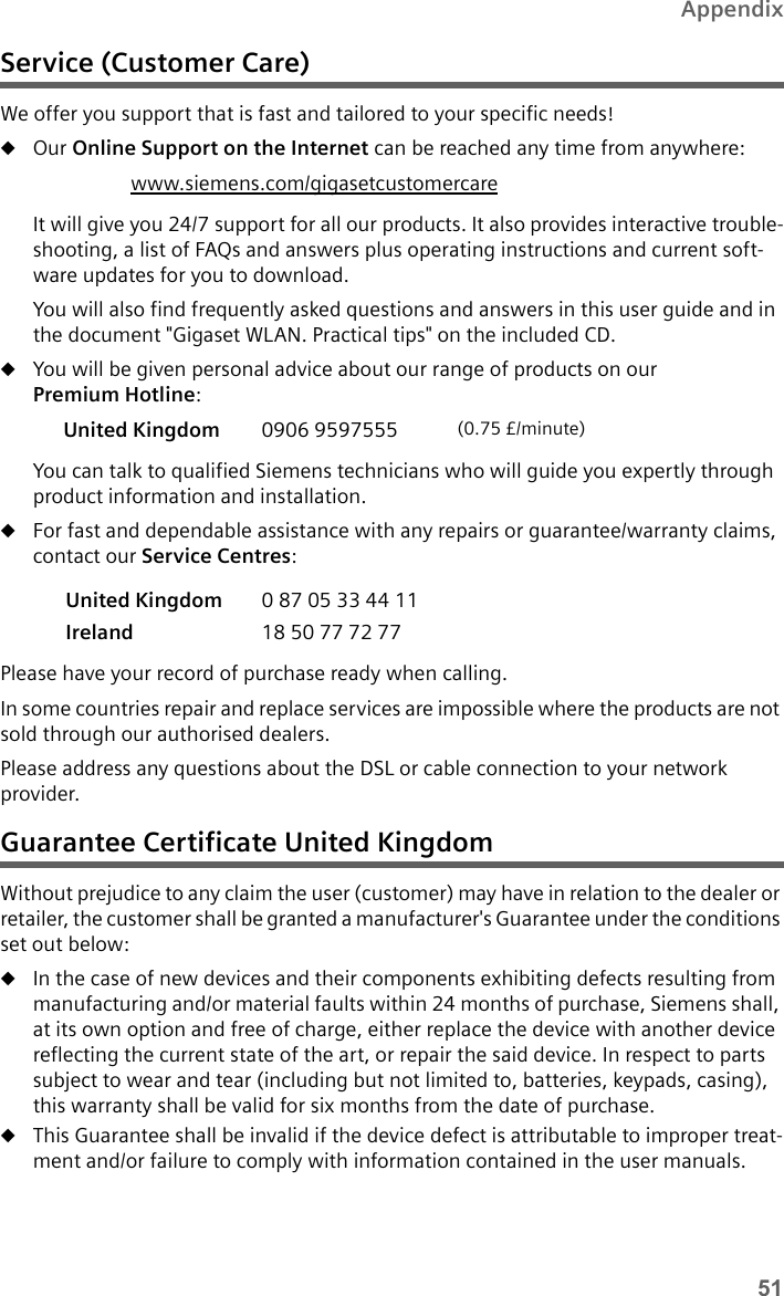 51AppendixService (Customer Care)We offer you support that is fast and tailored to your specific needs! uOur Online Support on the Internet can be reached any time from anywhere: It will give you 24/7 support for all our products. It also provides interactive trouble-shooting, a list of FAQs and answers plus operating instructions and current soft-ware updates for you to download.You will also find frequently asked questions and answers in this user guide and in the document &quot;Gigaset WLAN. Practical tips&quot; on the included CD.uYou will be given personal advice about our range of products on our Premium Hotline:You can talk to qualified Siemens technicians who will guide you expertly through product information and installation. uFor fast and dependable assistance with any repairs or guarantee/warranty claims, contact our Service Centres:Please have your record of purchase ready when calling. In some countries repair and replace services are impossible where the products are not sold through our authorised dealers.Please address any questions about the DSL or cable connection to your network provider.Guarantee Certificate United KingdomWithout prejudice to any claim the user (customer) may have in relation to the dealer or retailer, the customer shall be granted a manufacturer&apos;s Guarantee under the conditions set out below:uIn the case of new devices and their components exhibiting defects resulting from manufacturing and/or material faults within 24 months of purchase, Siemens shall, at its own option and free of charge, either replace the device with another device reflecting the current state of the art, or repair the said device. In respect to parts subject to wear and tear (including but not limited to, batteries, keypads, casing), this warranty shall be valid for six months from the date of purchase.uThis Guarantee shall be invalid if the device defect is attributable to improper treat-ment and/or failure to comply with information contained in the user manuals.www.siemens.com/gigasetcustomercareUnited Kingdom 0906 9597555  (0.75 £/minute)United Kingdom  0 87 05 33 44 11Ireland  18 50 77 72 77