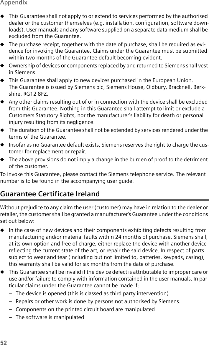 52AppendixuThis Guarantee shall not apply to or extend to services performed by the authorised dealer or the customer themselves (e.g. installation, configuration, software down-loads). User manuals and any software supplied on a separate data medium shall be excluded from the Guarantee.uThe purchase receipt, together with the date of purchase, shall be required as evi-dence for invoking the Guarantee. Claims under the Guarantee must be submitted within two months of the Guarantee default becoming evident.uOwnership of devices or components replaced by and returned to Siemens shall vest in Siemens.uThis Guarantee shall apply to new devices purchased in the European Union. The Guarantee is issued by Siemens plc, Siemens House, Oldbury, Bracknell, Berk-shire, RG12 8FZ. uAny other claims resulting out of or in connection with the device shall be excluded from this Guarantee. Nothing in this Guarantee shall attempt to limit or exclude a Customers Statutory Rights, nor the manufacturer&apos;s liability for death or personal injury resulting from its negligence.uThe duration of the Guarantee shall not be extended by services rendered under the terms of the Guarantee.uInsofar as no Guarantee default exists, Siemens reserves the right to charge the cus-tomer for replacement or repair. uThe above provisions do not imply a change in the burden of proof to the detriment of the customer.To invoke this Guarantee, please contact the Siemens telephone service. The relevant number is to be found in the accompanying user guide.Guarantee Certificate IrelandWithout prejudice to any claim the user (customer) may have in relation to the dealer or retailer, the customer shall be granted a manufacturer&apos;s Guarantee under the conditions set out below: uIn the case of new devices and their components exhibiting defects resulting from manufacturing and/or material faults within 24 months of purchase, Siemens shall, at its own option and free of charge, either replace the device with another device reflecting the current state of the art, or repair the said device. In respect of parts subject to wear and tear (including but not limited to, batteries, keypads, casing), this warranty shall be valid for six months from the date of purchase. uThis Guarantee shall be invalid if the device defect is attributable to improper care or use and/or failure to comply with information contained in the user manuals. In par-ticular claims under the Guarantee cannot be made if:– The device is opened (this is classed as third party intervention)– Repairs or other work is done by persons not authorised by Siemens.– Components on the printed circuit board are manipulated– The software is manipulated