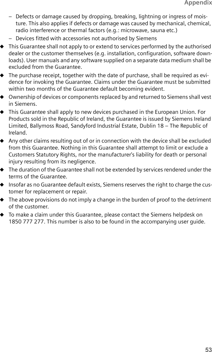 53Appendix– Defects or damage caused by dropping, breaking, lightning or ingress of mois-ture. This also applies if defects or damage was caused by mechanical, chemical, radio interference or thermal factors (e.g.: microwave, sauna etc.)– Devices fitted with accessories not authorised by SiemensuThis Guarantee shall not apply to or extend to services performed by the authorised dealer or the customer themselves (e.g. installation, configuration, software down-loads). User manuals and any software supplied on a separate data medium shall be excluded from the Guarantee. uThe purchase receipt, together with the date of purchase, shall be required as evi-dence for invoking the Guarantee. Claims under the Guarantee must be submitted within two months of the Guarantee default becoming evident. uOwnership of devices or components replaced by and returned to Siemens shall vest in Siemens.uThis Guarantee shall apply to new devices purchased in the European Union. For Products sold in the Republic of Ireland, the Guarantee is issued by Siemens Ireland Limited, Ballymoss Road, Sandyford Industrial Estate, Dublin 18 – The Republic of Ireland.uAny other claims resulting out of or in connection with the device shall be excluded from this Guarantee. Nothing in this Guarantee shall attempt to limit or exclude a Customers Statutory Rights, nor the manufacturer&apos;s liability for death or personal injury resulting from its negligence. uThe duration of the Guarantee shall not be extended by services rendered under the terms of the Guarantee.uInsofar as no Guarantee default exists, Siemens reserves the right to charge the cus-tomer for replacement or repair. uThe above provisions do not imply a change in the burden of proof to the detriment of the customer.uTo make a claim under this Guarantee, please contact the Siemens helpdesk on 1850 777 277. This number is also to be found in the accompanying user guide. 