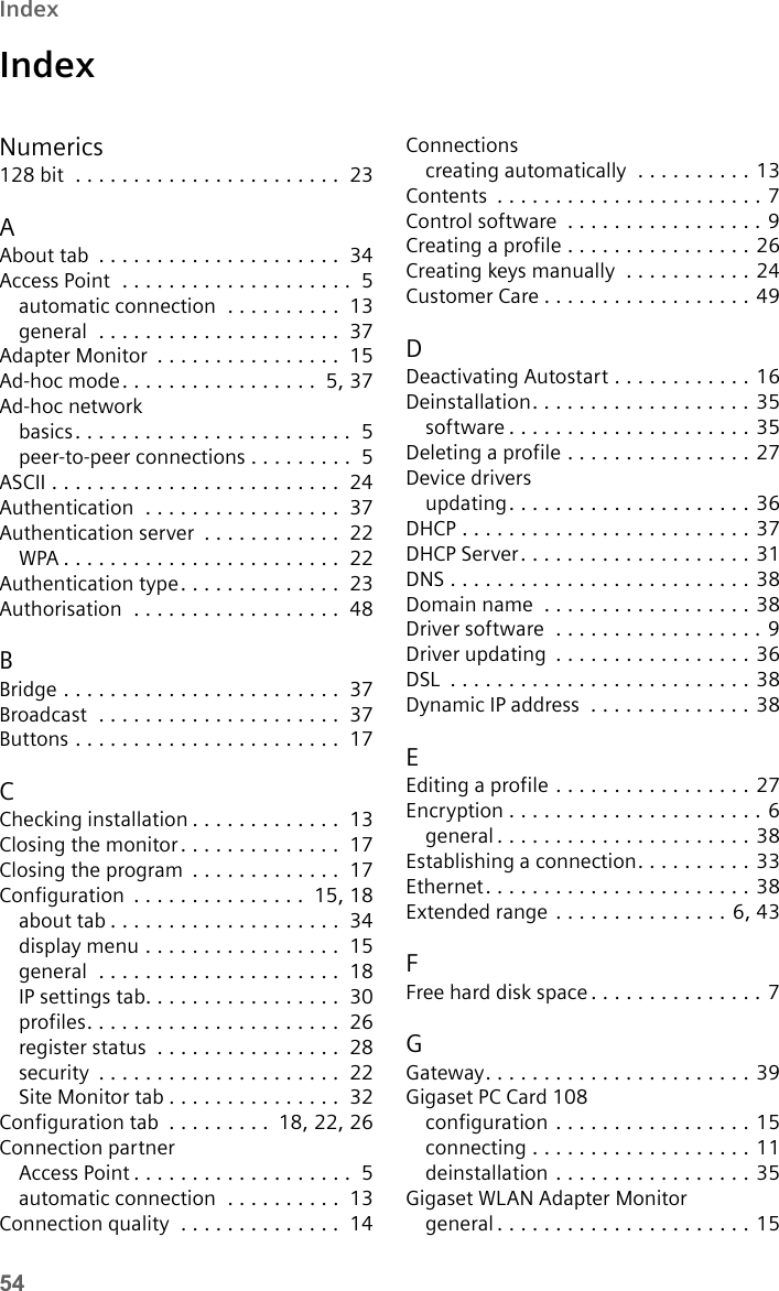 54IndexIndexNumerics128 bit  . . . . . . . . . . . . . . . . . . . . . . .  23AAbout tab  . . . . . . . . . . . . . . . . . . . . .  34Access Point  . . . . . . . . . . . . . . . . . . . .  5automatic connection  . . . . . . . . . .  13general  . . . . . . . . . . . . . . . . . . . . .  37Adapter Monitor  . . . . . . . . . . . . . . . .  15Ad-hoc mode. . . . . . . . . . . . . . . . .  5,37Ad-hoc networkbasics. . . . . . . . . . . . . . . . . . . . . . . .  5peer-to-peer connections . . . . . . . . .  5ASCII . . . . . . . . . . . . . . . . . . . . . . . . .  24Authentication  . . . . . . . . . . . . . . . . .  37Authentication server  . . . . . . . . . . . .  22WPA . . . . . . . . . . . . . . . . . . . . . . . .  22Authentication type. . . . . . . . . . . . . .  23Authorisation  . . . . . . . . . . . . . . . . . .  48BBridge . . . . . . . . . . . . . . . . . . . . . . . .  37Broadcast  . . . . . . . . . . . . . . . . . . . . .  37Buttons . . . . . . . . . . . . . . . . . . . . . . .  17CChecking installation . . . . . . . . . . . . .  13Closing the monitor. . . . . . . . . . . . . .  17Closing the program  . . . . . . . . . . . . .  17Configuration  . . . . . . . . . . . . . . .  15,18about tab . . . . . . . . . . . . . . . . . . . .  34display menu . . . . . . . . . . . . . . . . .  15general  . . . . . . . . . . . . . . . . . . . . .  18IP settings tab. . . . . . . . . . . . . . . . .  30profiles. . . . . . . . . . . . . . . . . . . . . .  26register status  . . . . . . . . . . . . . . . .  28security  . . . . . . . . . . . . . . . . . . . . .  22Site Monitor tab . . . . . . . . . . . . . . .  32Configuration tab  . . . . . . . . .  18,22,26Connection partnerAccess Point . . . . . . . . . . . . . . . . . . .  5automatic connection  . . . . . . . . . .  13Connection quality  . . . . . . . . . . . . . .  14Connectionscreating automatically  . . . . . . . . . . 13Contents  . . . . . . . . . . . . . . . . . . . . . . . 7Control software  . . . . . . . . . . . . . . . . . 9Creating a profile . . . . . . . . . . . . . . . . 26Creating keys manually  . . . . . . . . . . . 24Customer Care . . . . . . . . . . . . . . . . . . 49DDeactivating Autostart . . . . . . . . . . . . 16Deinstallation. . . . . . . . . . . . . . . . . . . 35software . . . . . . . . . . . . . . . . . . . . . 35Deleting a profile . . . . . . . . . . . . . . . . 27Device driversupdating. . . . . . . . . . . . . . . . . . . . . 36DHCP . . . . . . . . . . . . . . . . . . . . . . . . . 37DHCP Server. . . . . . . . . . . . . . . . . . . . 31DNS . . . . . . . . . . . . . . . . . . . . . . . . . . 38Domain name  . . . . . . . . . . . . . . . . . . 38Driver software  . . . . . . . . . . . . . . . . . . 9Driver updating  . . . . . . . . . . . . . . . . . 36DSL  . . . . . . . . . . . . . . . . . . . . . . . . . . 38Dynamic IP address  . . . . . . . . . . . . . . 38EEditing a profile . . . . . . . . . . . . . . . . . 27Encryption . . . . . . . . . . . . . . . . . . . . . . 6general . . . . . . . . . . . . . . . . . . . . . . 38Establishing a connection. . . . . . . . . . 33Ethernet. . . . . . . . . . . . . . . . . . . . . . . 38Extended range . . . . . . . . . . . . . . . 6,43FFree hard disk space . . . . . . . . . . . . . . . 7GGateway. . . . . . . . . . . . . . . . . . . . . . . 39Gigaset PC Card 108configuration . . . . . . . . . . . . . . . . . 15connecting . . . . . . . . . . . . . . . . . . . 11deinstallation . . . . . . . . . . . . . . . . . 35Gigaset WLAN Adapter Monitorgeneral . . . . . . . . . . . . . . . . . . . . . . 15