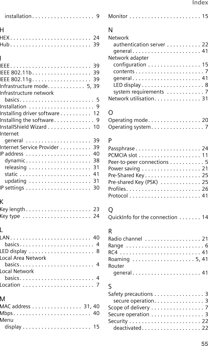 55Indexinstallation. . . . . . . . . . . . . . . . . . . .  9HHEX . . . . . . . . . . . . . . . . . . . . . . . . . .  24Hub . . . . . . . . . . . . . . . . . . . . . . . . . .  39IIEEE. . . . . . . . . . . . . . . . . . . . . . . . . .  39IEEE 802.11b . . . . . . . . . . . . . . . . . . .  39IEEE 802.11g . . . . . . . . . . . . . . . . . . .  39Infrastructure mode. . . . . . . . . . . .  5,39Infrastructure networkbasics. . . . . . . . . . . . . . . . . . . . . . . .  5Installation  . . . . . . . . . . . . . . . . . . . . .  9Installing driver software . . . . . . . . . .  12Installing the software. . . . . . . . . . . . .  9InstallShield Wizard . . . . . . . . . . . . . .  10Internetgeneral  . . . . . . . . . . . . . . . . . . . . .  39Internet Service Provider . . . . . . . . . .  39IP address  . . . . . . . . . . . . . . . . . . . . .  40dynamic . . . . . . . . . . . . . . . . . . . . .  38releasing  . . . . . . . . . . . . . . . . . . . .  31static . . . . . . . . . . . . . . . . . . . . . . .  41updating  . . . . . . . . . . . . . . . . . . . .  31IP settings . . . . . . . . . . . . . . . . . . . . .  30KKey length . . . . . . . . . . . . . . . . . . . . .  23Key type  . . . . . . . . . . . . . . . . . . . . . .  24LLAN. . . . . . . . . . . . . . . . . . . . . . . . . .  40basics. . . . . . . . . . . . . . . . . . . . . . . .  4LED display  . . . . . . . . . . . . . . . . . . . . .  8Local Area Networkbasics. . . . . . . . . . . . . . . . . . . . . . . .  4Local Networkbasics. . . . . . . . . . . . . . . . . . . . . . . .  4Location  . . . . . . . . . . . . . . . . . . . . . . .  7MMAC address . . . . . . . . . . . . . . . .  31,40Mbps . . . . . . . . . . . . . . . . . . . . . . . . .  40Menudisplay . . . . . . . . . . . . . . . . . . . . . .  15Monitor . . . . . . . . . . . . . . . . . . . . . . . 15NNetworkauthentication server . . . . . . . . . . . 22general . . . . . . . . . . . . . . . . . . . . . . 41Network adapterconfiguration . . . . . . . . . . . . . . . . . 15contents . . . . . . . . . . . . . . . . . . . . . . 7general . . . . . . . . . . . . . . . . . . . . . . 41LED display . . . . . . . . . . . . . . . . . . . . 8system requirements  . . . . . . . . . . . . 7Network utilisation. . . . . . . . . . . . . . . 31OOperating mode. . . . . . . . . . . . . . . . . 20Operating system. . . . . . . . . . . . . . . . . 7PPassphrase . . . . . . . . . . . . . . . . . . . . . 24PCMCIA slot . . . . . . . . . . . . . . . . . . . . 11Peer-to-peer connections . . . . . . . . . . . 5Power saving . . . . . . . . . . . . . . . . . . . 21Pre-Shared Key . . . . . . . . . . . . . . . . . . 25Pre-shared Key (PSK)  . . . . . . . . . . . . . 25Profiles. . . . . . . . . . . . . . . . . . . . . . . . 26Protocol . . . . . . . . . . . . . . . . . . . . . . . 41QQuickInfo for the connection  . . . . . . . 14RRadio channel  . . . . . . . . . . . . . . . . . . 21Range  . . . . . . . . . . . . . . . . . . . . . . . . . 6RC4  . . . . . . . . . . . . . . . . . . . . . . . . . . 41Roaming  . . . . . . . . . . . . . . . . . . . . 5,41Routergeneral . . . . . . . . . . . . . . . . . . . . . . 41SSafety precautions . . . . . . . . . . . . . . . . 3secure operation. . . . . . . . . . . . . . . . 3Scope of delivery . . . . . . . . . . . . . . . . . 7Secure operation . . . . . . . . . . . . . . . . . 3Security . . . . . . . . . . . . . . . . . . . . . . . 22deactivated. . . . . . . . . . . . . . . . . . . 22