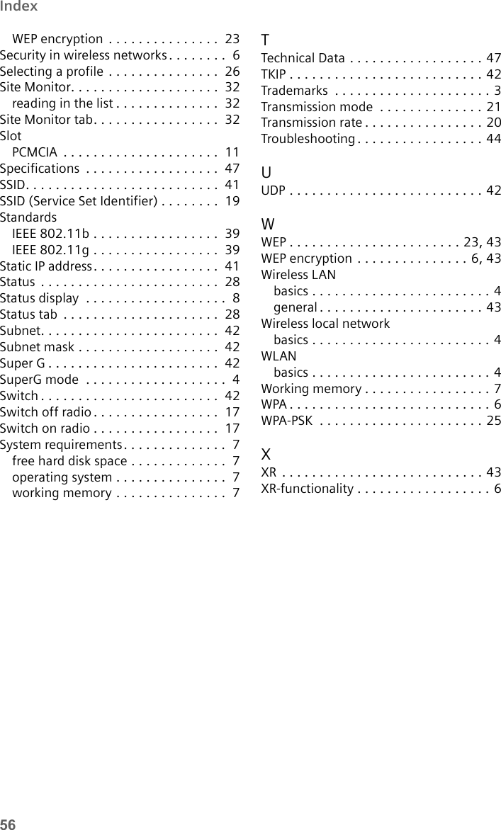 56IndexWEP encryption . . . . . . . . . . . . . . .  23Security in wireless networks . . . . . . . .  6Selecting a profile . . . . . . . . . . . . . . .  26Site Monitor. . . . . . . . . . . . . . . . . . . .  32reading in the list . . . . . . . . . . . . . .  32Site Monitor tab. . . . . . . . . . . . . . . . .  32SlotPCMCIA  . . . . . . . . . . . . . . . . . . . . .  11Specifications  . . . . . . . . . . . . . . . . . .  47SSID. . . . . . . . . . . . . . . . . . . . . . . . . .  41SSID (Service Set Identifier) . . . . . . . .  19StandardsIEEE 802.11b . . . . . . . . . . . . . . . . .  39IEEE 802.11g . . . . . . . . . . . . . . . . .  39Static IP address. . . . . . . . . . . . . . . . .  41Status  . . . . . . . . . . . . . . . . . . . . . . . .  28Status display  . . . . . . . . . . . . . . . . . . .  8Status tab  . . . . . . . . . . . . . . . . . . . . .  28Subnet. . . . . . . . . . . . . . . . . . . . . . . .  42Subnet mask . . . . . . . . . . . . . . . . . . .  42Super G . . . . . . . . . . . . . . . . . . . . . . .  42SuperG mode  . . . . . . . . . . . . . . . . . . .  4Switch . . . . . . . . . . . . . . . . . . . . . . . .  42Switch off radio. . . . . . . . . . . . . . . . .  17Switch on radio . . . . . . . . . . . . . . . . .  17System requirements. . . . . . . . . . . . . .  7free hard disk space . . . . . . . . . . . . .  7operating system . . . . . . . . . . . . . . .  7working memory . . . . . . . . . . . . . . .  7TTechnical Data . . . . . . . . . . . . . . . . . . 47TKIP . . . . . . . . . . . . . . . . . . . . . . . . . . 42Trademarks  . . . . . . . . . . . . . . . . . . . . . 3Transmission mode  . . . . . . . . . . . . . . 21Transmission rate . . . . . . . . . . . . . . . . 20Troubleshooting . . . . . . . . . . . . . . . . . 44UUDP . . . . . . . . . . . . . . . . . . . . . . . . . . 42WWEP . . . . . . . . . . . . . . . . . . . . . . . 23,43WEP encryption . . . . . . . . . . . . . . . 6,43Wireless LANbasics . . . . . . . . . . . . . . . . . . . . . . . . 4general . . . . . . . . . . . . . . . . . . . . . . 43Wireless local networkbasics . . . . . . . . . . . . . . . . . . . . . . . . 4WLANbasics . . . . . . . . . . . . . . . . . . . . . . . . 4Working memory . . . . . . . . . . . . . . . . . 7WPA . . . . . . . . . . . . . . . . . . . . . . . . . . . 6WPA-PSK  . . . . . . . . . . . . . . . . . . . . . . 25XXR  . . . . . . . . . . . . . . . . . . . . . . . . . . . 43XR-functionality . . . . . . . . . . . . . . . . . . 6