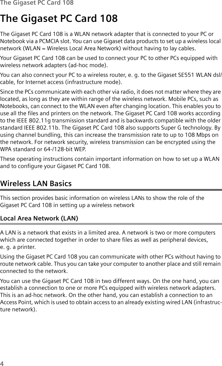 4The Gigaset PC Card 108The Gigaset PC Card 108The Gigaset PC Card 108 is a WLAN network adapter that is connected to your PC or Notebook via a PCMCIA slot. You can use Gigaset data products to set up a wireless local network (WLAN = Wireless Local Area Network) without having to lay cables. Your Gigaset PC Card 108 can be used to connect your PC to other PCs equipped with wireless network adapters (ad-hoc mode).You can also connect your PC to a wireless router, e. g. to the Gigaset SE551 WLAN dsl/cable, for Internet access (infrastructure mode).Since the PCs communicate with each other via radio, it does not matter where they are located, as long as they are within range of the wireless network. Mobile PCs, such as Notebooks, can connect to the WLAN even after changing location. This enables you to use all the files and printers on the network. The Gigaset PC Card 108 works according to the IEEE 802.11g transmission standard and is backwards compatible with the older standard IEEE 802.11b. The Gigaset PC Card 108 also supports Super G technology. By using channel bundling, this can increase the transmission rate to up to 108 Mbps on the network. For network security, wireless transmission can be encrypted using the WPA standard or 64-/128-bit WEP.These operating instructions contain important information on how to set up a WLAN and to configure your Gigaset PC Card 108.Wireless LAN BasicsThis section provides basic information on wireless LANs to show the role of the Gigaset PC Card 108 in setting up a wireless network Local Area Network (LAN)A LAN is a network that exists in a limited area. A network is two or more computers which are connected together in order to share files as well as peripheral devices, e. g. a printer.Using the Gigaset PC Card 108 you can communicate with other PCs without having to route network cable. Thus you can take your computer to another place and still remain connected to the network.You can use the Gigaset PC Card 108 in two different ways. On the one hand, you can establish a connection to one or more PCs equipped with wireless network adapters. This is an ad-hoc network. On the other hand, you can establish a connection to an Access Point, which is used to obtain access to an already existing wired LAN (infrastruc-ture network).