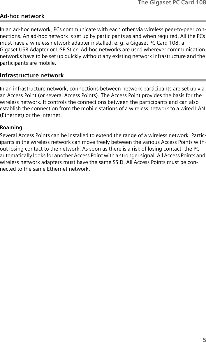 5The Gigaset PC Card 108Ad-hoc networkIn an ad-hoc network, PCs communicate with each other via wireless peer-to-peer con-nections. An ad-hoc network is set up by participants as and when required. All the PCs must have a wireless network adapter installed, e. g. a Gigaset PC Card 108, a Gigaset USB Adapter or USB Stick. Ad-hoc networks are used wherever communication networks have to be set up quickly without any existing network infrastructure and the participants are mobile.Infrastructure networkIn an infrastructure network, connections between network participants are set up via an Access Point (or several Access Points). The Access Point provides the basis for the wireless network. It controls the connections between the participants and can also establish the connection from the mobile stations of a wireless network to a wired LAN (Ethernet) or the Internet.RoamingSeveral Access Points can be installed to extend the range of a wireless network. Partic-ipants in the wireless network can move freely between the various Access Points with-out losing contact to the network. As soon as there is a risk of losing contact, the PC automatically looks for another Access Point with a stronger signal. All Access Points and wireless network adapters must have the same SSID. All Access Points must be con-nected to the same Ethernet network.