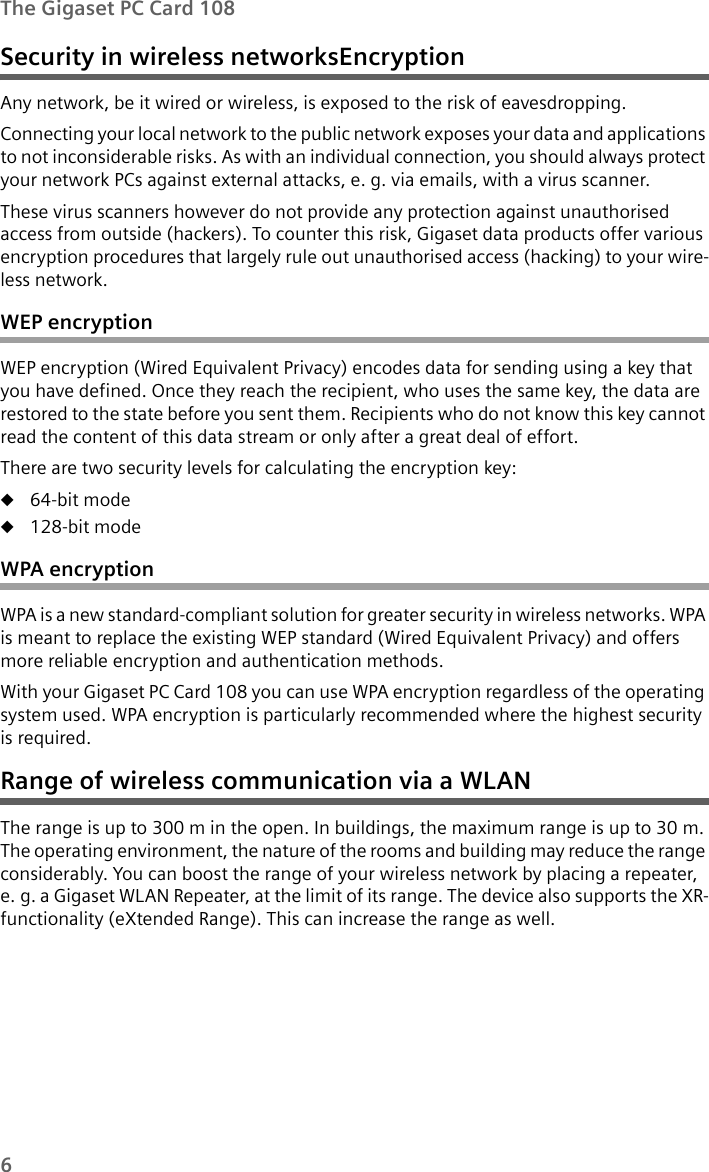 6The Gigaset PC Card 108Security in wireless networksEncryption Any network, be it wired or wireless, is exposed to the risk of eavesdropping.Connecting your local network to the public network exposes your data and applications to not inconsiderable risks. As with an individual connection, you should always protect your network PCs against external attacks, e. g. via emails, with a virus scanner. These virus scanners however do not provide any protection against unauthorised access from outside (hackers). To counter this risk, Gigaset data products offer various encryption procedures that largely rule out unauthorised access (hacking) to your wire-less network.WEP encryptionWEP encryption (Wired Equivalent Privacy) encodes data for sending using a key that you have defined. Once they reach the recipient, who uses the same key, the data are restored to the state before you sent them. Recipients who do not know this key cannot read the content of this data stream or only after a great deal of effort. There are two security levels for calculating the encryption key:u64-bit modeu128-bit modeWPA encryptionWPA is a new standard-compliant solution for greater security in wireless networks. WPA is meant to replace the existing WEP standard (Wired Equivalent Privacy) and offers more reliable encryption and authentication methods.With your Gigaset PC Card 108 you can use WPA encryption regardless of the operating system used. WPA encryption is particularly recommended where the highest security is required.Range of wireless communication via a WLAN The range is up to 300 m in the open. In buildings, the maximum range is up to 30 m. The operating environment, the nature of the rooms and building may reduce the range considerably. You can boost the range of your wireless network by placing a repeater, e. g. a Gigaset WLAN Repeater, at the limit of its range. The device also supports the XR-functionality (eXtended Range). This can increase the range as well.