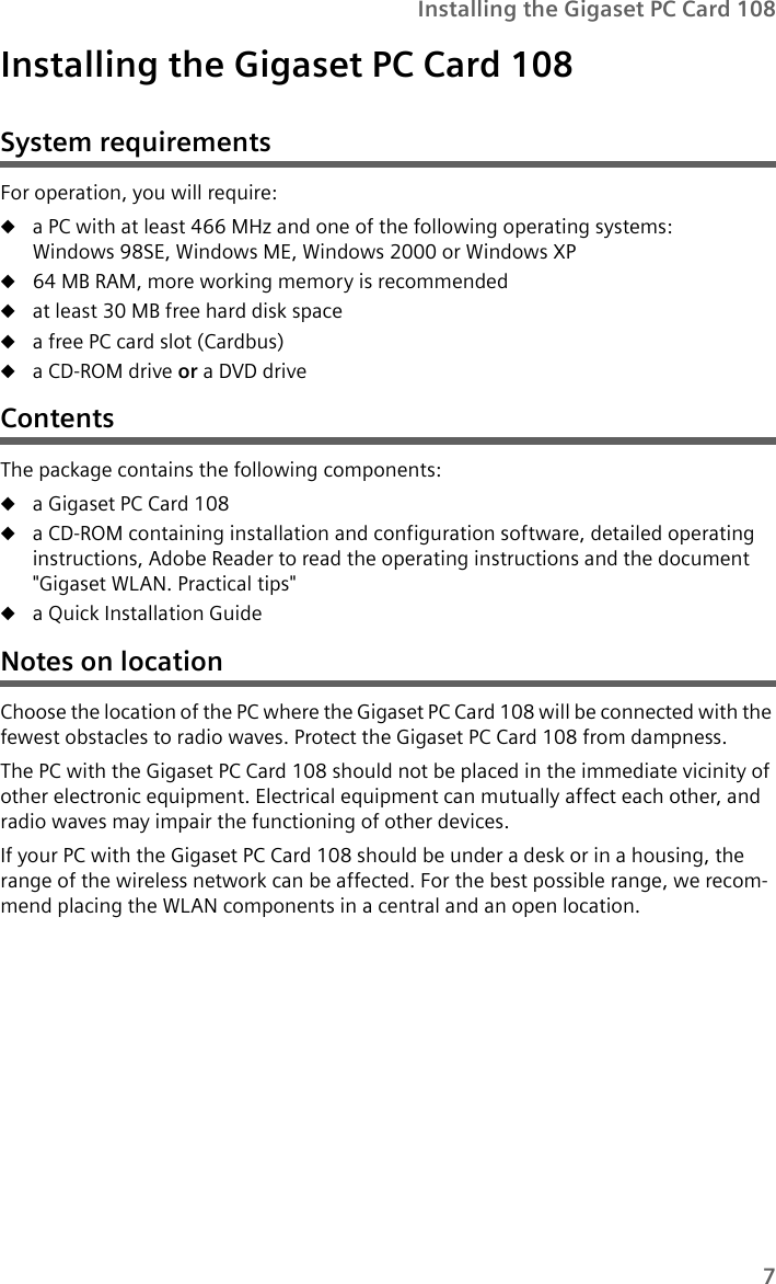 7Installing the Gigaset PC Card 108Installing the Gigaset PC Card 108System requirementsFor operation, you will require: ua PC with at least 466 MHz and one of the following operating systems: Windows 98SE, Windows ME, Windows 2000 or Windows XPu64 MB RAM, more working memory is recommendeduat least 30 MB free hard disk spaceua free PC card slot (Cardbus)ua CD-ROM drive or a DVD driveContentsThe package contains the following components:ua Gigaset PC Card 108ua CD-ROM containing installation and configuration software, detailed operating instructions, Adobe Reader to read the operating instructions and the document &quot;Gigaset WLAN. Practical tips&quot;ua Quick Installation GuideNotes on locationChoose the location of the PC where the Gigaset PC Card 108 will be connected with the fewest obstacles to radio waves. Protect the Gigaset PC Card 108 from dampness.The PC with the Gigaset PC Card 108 should not be placed in the immediate vicinity of other electronic equipment. Electrical equipment can mutually affect each other, and radio waves may impair the functioning of other devices.If your PC with the Gigaset PC Card 108 should be under a desk or in a housing, the range of the wireless network can be affected. For the best possible range, we recom-mend placing the WLAN components in a central and an open location.