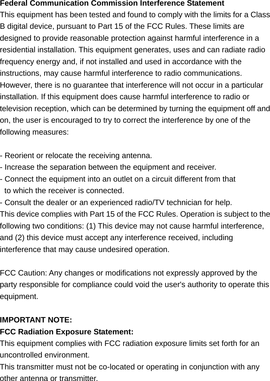 Federal Communication Commission Interference Statement This equipment has been tested and found to comply with the limits for a Class B digital device, pursuant to Part 15 of the FCC Rules. These limits are designed to provide reasonable protection against harmful interference in a residential installation. This equipment generates, uses and can radiate radio frequency energy and, if not installed and used in accordance with the instructions, may cause harmful interference to radio communications.   However, there is no guarantee that interference will not occur in a particular installation. If this equipment does cause harmful interference to radio or television reception, which can be determined by turning the equipment off and on, the user is encouraged to try to correct the interference by one of the following measures:  - Reorient or relocate the receiving antenna. - Increase the separation between the equipment and receiver. - Connect the equipment into an outlet on a circuit different from that to which the receiver is connected. - Consult the dealer or an experienced radio/TV technician for help. This device complies with Part 15 of the FCC Rules. Operation is subject to the following two conditions: (1) This device may not cause harmful interference, and (2) this device must accept any interference received, including interference that may cause undesired operation.  FCC Caution: Any changes or modifications not expressly approved by the party responsible for compliance could void the user&apos;s authority to operate this equipment.  IMPORTANT NOTE: FCC Radiation Exposure Statement: This equipment complies with FCC radiation exposure limits set forth for an uncontrolled environment.   This transmitter must not be co-located or operating in conjunction with any other antenna or transmitter. 