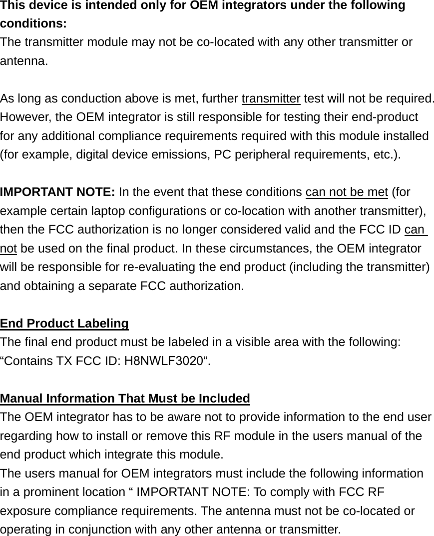 This device is intended only for OEM integrators under the following conditions: The transmitter module may not be co-located with any other transmitter or antenna.  As long as conduction above is met, further transmitter test will not be required. However, the OEM integrator is still responsible for testing their end-product for any additional compliance requirements required with this module installed (for example, digital device emissions, PC peripheral requirements, etc.).  IMPORTANT NOTE: In the event that these conditions can not be met (for example certain laptop configurations or co-location with another transmitter), then the FCC authorization is no longer considered valid and the FCC ID can not be used on the final product. In these circumstances, the OEM integrator will be responsible for re-evaluating the end product (including the transmitter) and obtaining a separate FCC authorization.  End Product Labeling The final end product must be labeled in a visible area with the following: “Contains TX FCC ID: H8NWLF3020”.  Manual Information That Must be Included The OEM integrator has to be aware not to provide information to the end user regarding how to install or remove this RF module in the users manual of the end product which integrate this module. The users manual for OEM integrators must include the following information in a prominent location “ IMPORTANT NOTE: To comply with FCC RF exposure compliance requirements. The antenna must not be co-located or operating in conjunction with any other antenna or transmitter.  