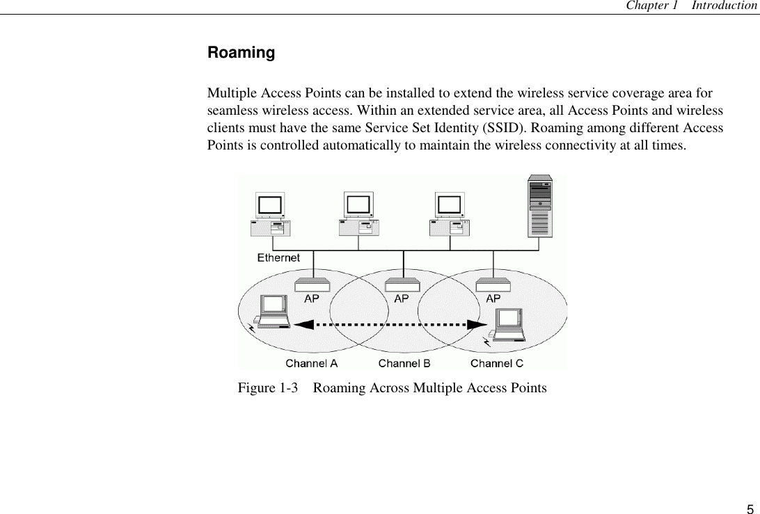 Chapter 1  Introduction 5 Roaming Multiple Access Points can be installed to extend the wireless service coverage area for seamless wireless access. Within an extended service area, all Access Points and wireless clients must have the same Service Set Identity (SSID). Roaming among different Access Points is controlled automatically to maintain the wireless connectivity at all times.  Figure 1-3    Roaming Across Multiple Access Points   