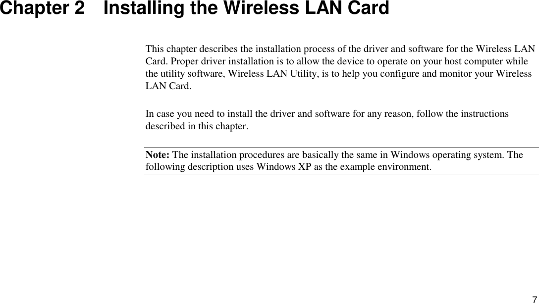 7 Chapter 2    Installing the Wireless LAN Card This chapter describes the installation process of the driver and software for the Wireless LAN Card. Proper driver installation is to allow the device to operate on your host computer while the utility software, Wireless LAN Utility, is to help you configure and monitor your Wireless LAN Card. In case you need to install the driver and software for any reason, follow the instructions described in this chapter. Note: The installation procedures are basically the same in Windows operating system. The following description uses Windows XP as the example environment. 