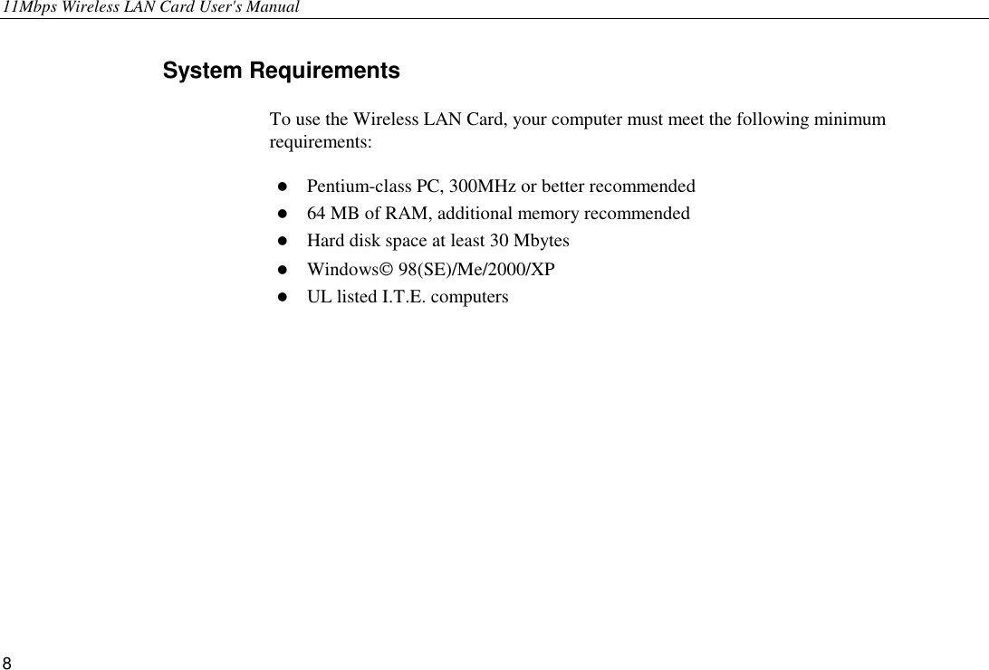 11Mbps Wireless LAN Card User&apos;s Manual 8 System Requirements To use the Wireless LAN Card, your computer must meet the following minimum requirements: !  Pentium-class PC, 300MHz or better recommended !  64 MB of RAM, additional memory recommended !  Hard disk space at least 30 Mbytes !  Windows 98(SE)/Me/2000/XP !  UL listed I.T.E. computers 