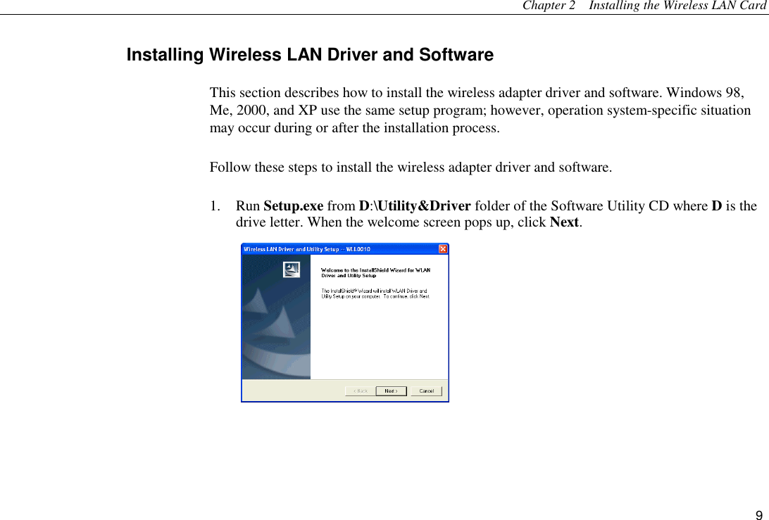 Chapter 2    Installing the Wireless LAN Card 9 Installing Wireless LAN Driver and Software This section describes how to install the wireless adapter driver and software. Windows 98, Me, 2000, and XP use the same setup program; however, operation system-specific situation may occur during or after the installation process.   Follow these steps to install the wireless adapter driver and software. 1. Run Setup.exe from D:\Utility&amp;Driver folder of the Software Utility CD where D is the drive letter. When the welcome screen pops up, click Next.  