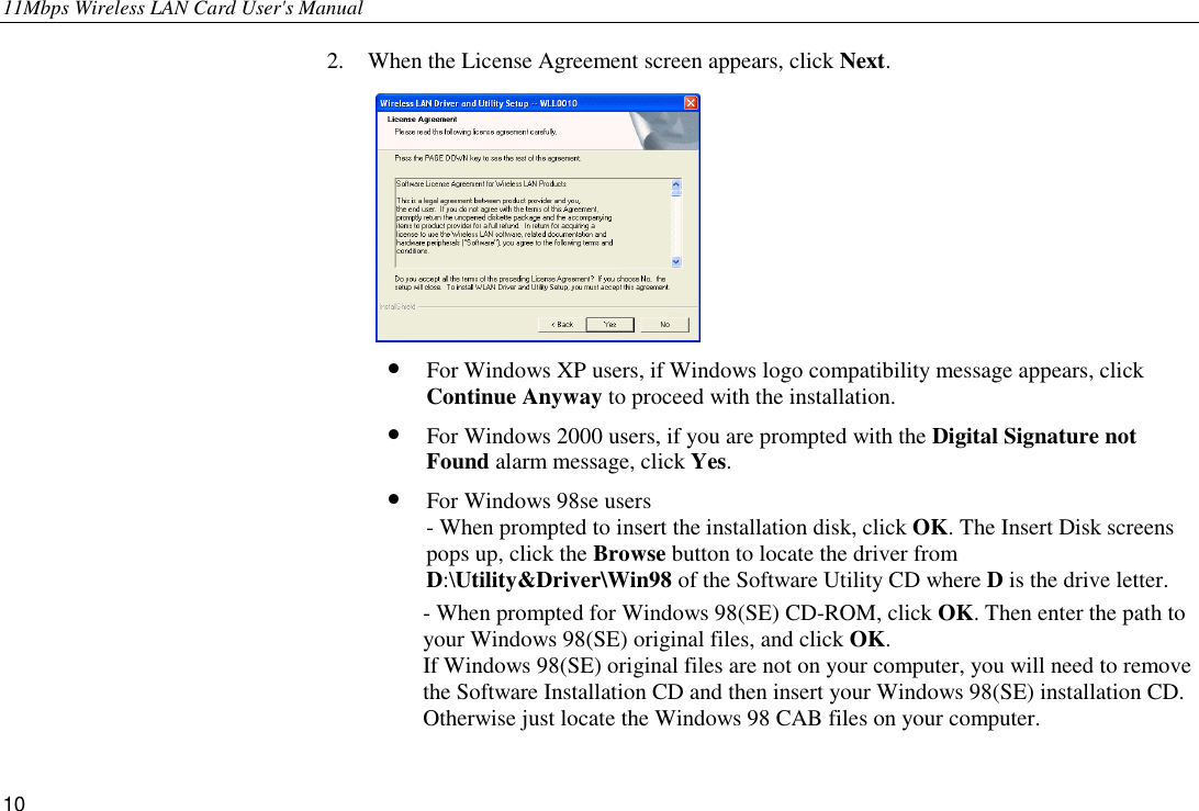 11Mbps Wireless LAN Card User&apos;s Manual 10 2.  When the License Agreement screen appears, click Next.  •  For Windows XP users, if Windows logo compatibility message appears, click Continue Anyway to proceed with the installation. •  For Windows 2000 users, if you are prompted with the Digital Signature not Found alarm message, click Yes. •  For Windows 98se users - When prompted to insert the installation disk, click OK. The Insert Disk screens        pops up, click the Browse button to locate the driver from D:\Utility&amp;Driver\Win98 of the Software Utility CD where D is the drive letter. - When prompted for Windows 98(SE) CD-ROM, click OK. Then enter the path to your Windows 98(SE) original files, and click OK.  If Windows 98(SE) original files are not on your computer, you will need to remove the Software Installation CD and then insert your Windows 98(SE) installation CD. Otherwise just locate the Windows 98 CAB files on your computer. 